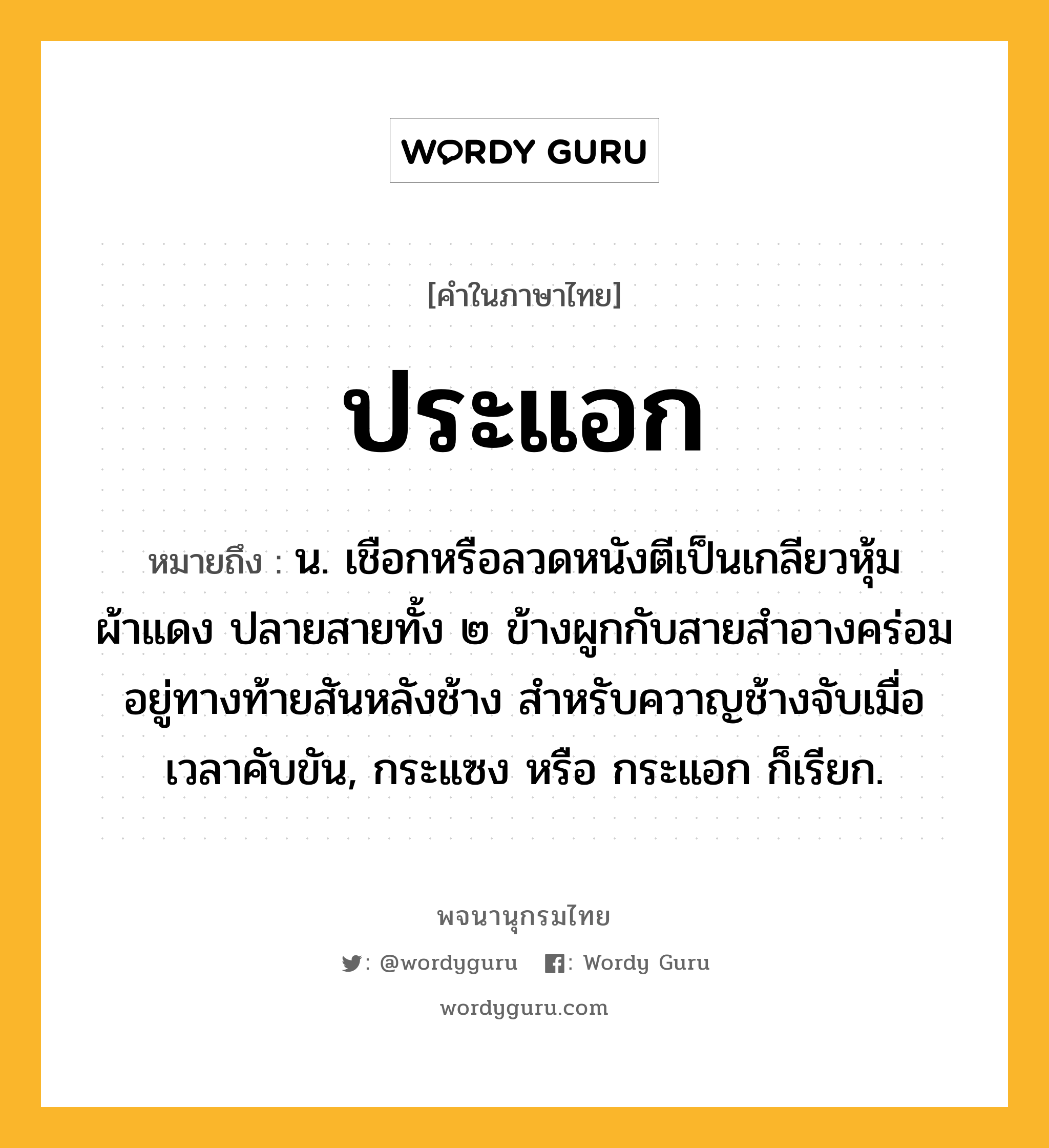 ประแอก หมายถึงอะไร?, คำในภาษาไทย ประแอก หมายถึง น. เชือกหรือลวดหนังตีเป็นเกลียวหุ้มผ้าแดง ปลายสายทั้ง ๒ ข้างผูกกับสายสำอางคร่อมอยู่ทางท้ายสันหลังช้าง สำหรับควาญช้างจับเมื่อเวลาคับขัน, กระแซง หรือ กระแอก ก็เรียก.