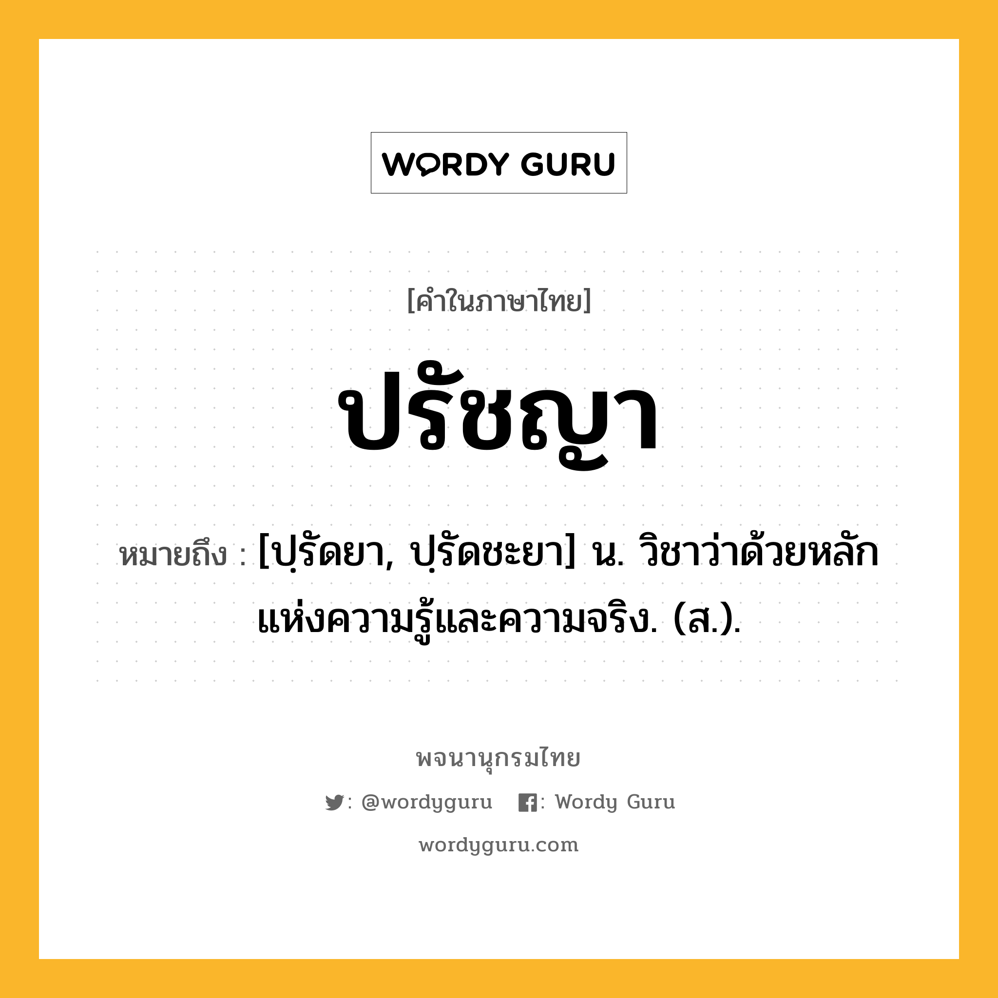 ปรัชญา ความหมาย หมายถึงอะไร?, คำในภาษาไทย ปรัชญา หมายถึง [ปฺรัดยา, ปฺรัดชะยา] น. วิชาว่าด้วยหลักแห่งความรู้และความจริง. (ส.).