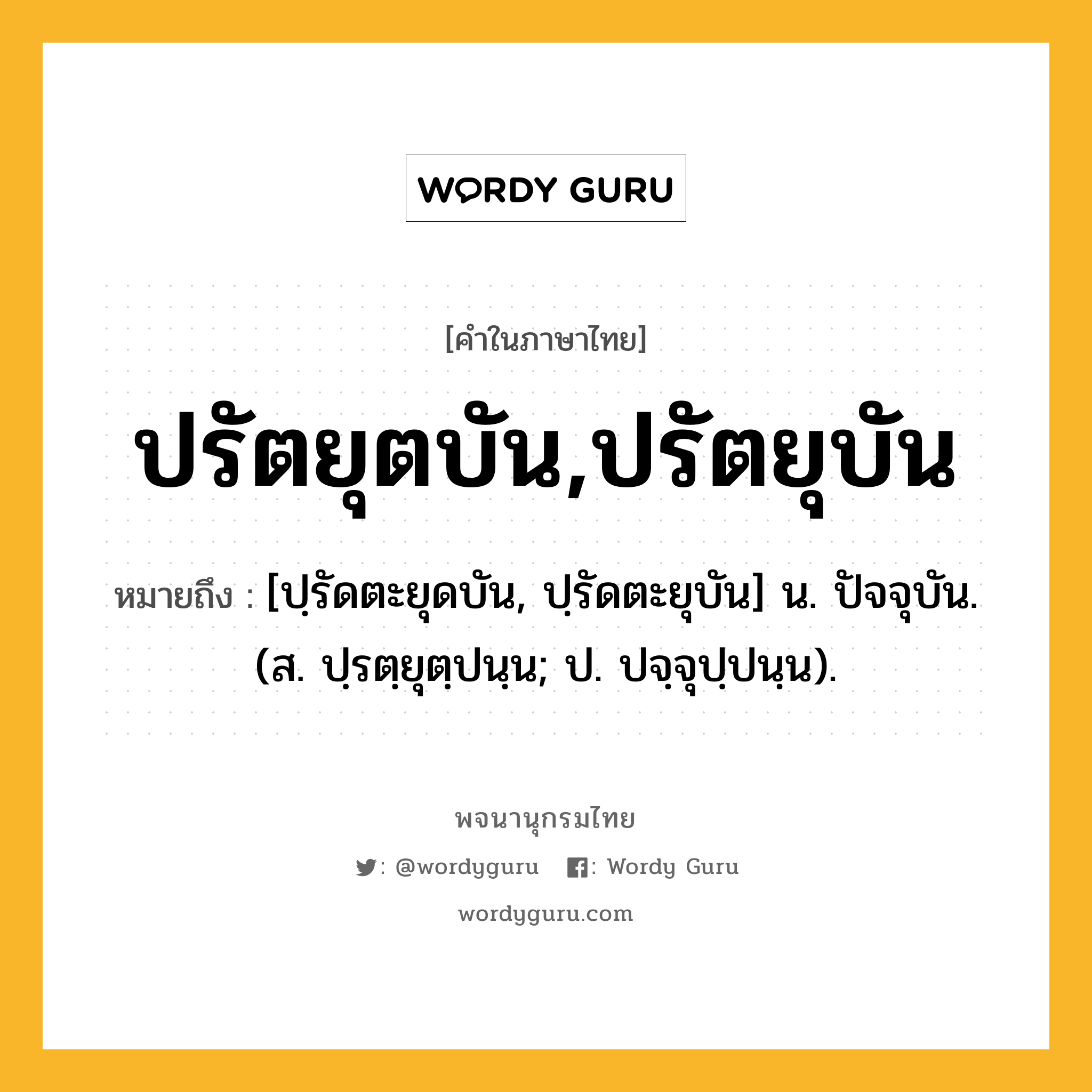 ปรัตยุตบัน,ปรัตยุบัน ความหมาย หมายถึงอะไร?, คำในภาษาไทย ปรัตยุตบัน,ปรัตยุบัน หมายถึง [ปฺรัดตะยุดบัน, ปฺรัดตะยุบัน] น. ปัจจุบัน. (ส. ปฺรตฺยุตฺปนฺน; ป. ปจฺจุปฺปนฺน).