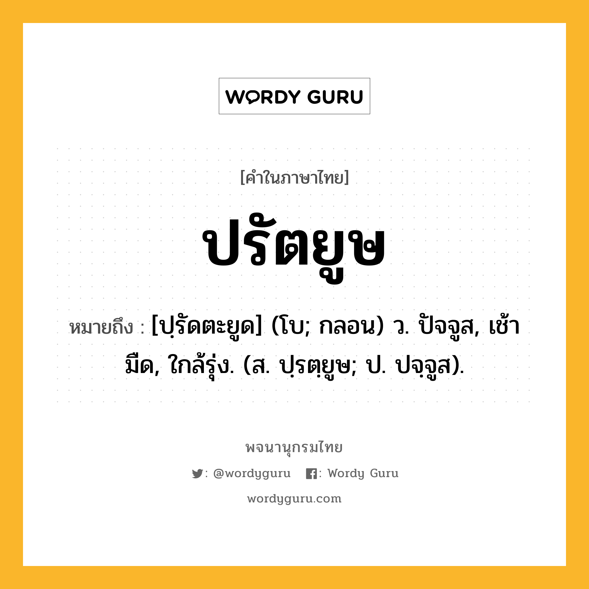 ปรัตยูษ ความหมาย หมายถึงอะไร?, คำในภาษาไทย ปรัตยูษ หมายถึง [ปฺรัดตะยูด] (โบ; กลอน) ว. ปัจจูส, เช้ามืด, ใกล้รุ่ง. (ส. ปฺรตฺยูษ; ป. ปจฺจูส).