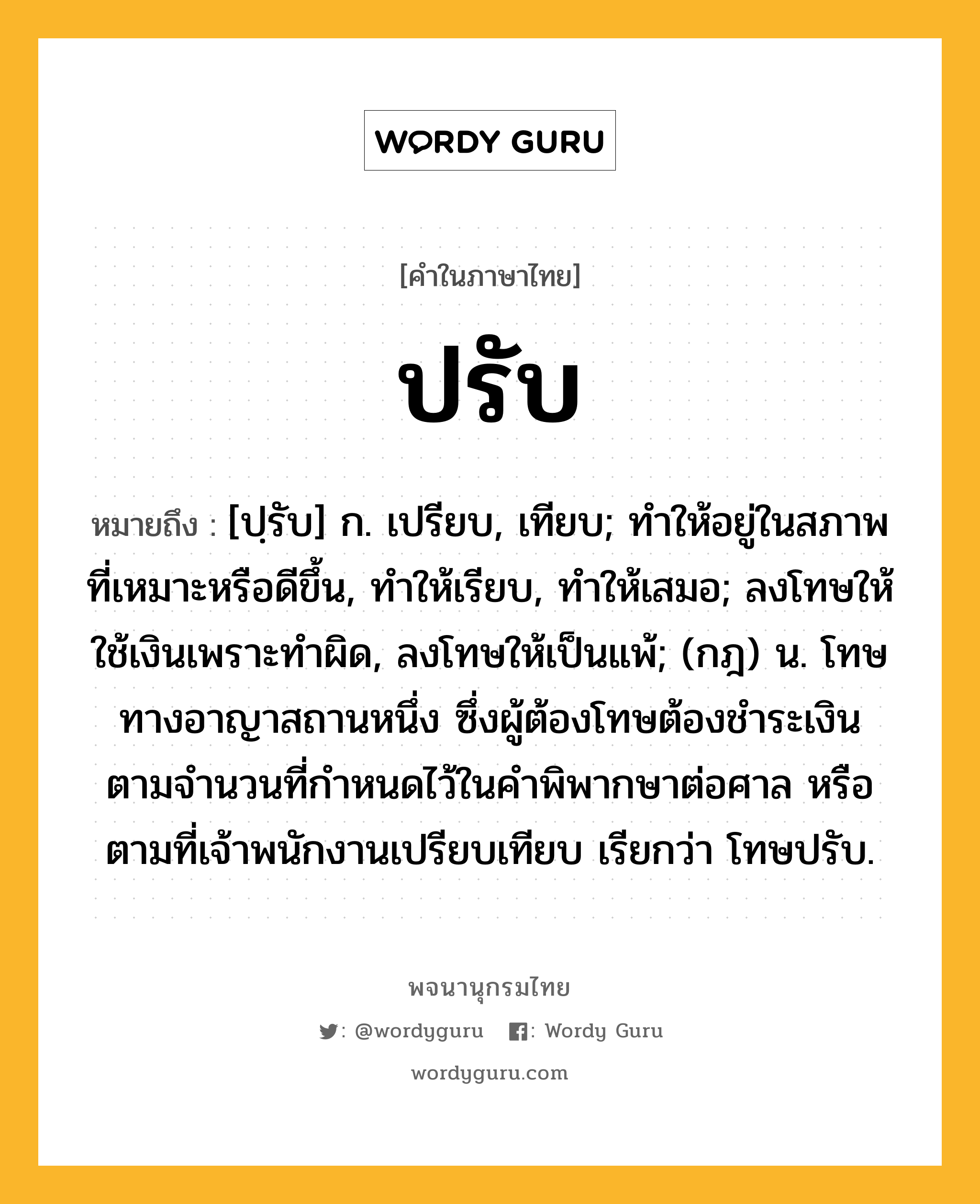 ปรับ หมายถึงอะไร?, คำในภาษาไทย ปรับ หมายถึง [ปฺรับ] ก. เปรียบ, เทียบ; ทําให้อยู่ในสภาพที่เหมาะหรือดีขึ้น, ทําให้เรียบ, ทําให้เสมอ; ลงโทษให้ใช้เงินเพราะทําผิด, ลงโทษให้เป็นแพ้; (กฎ) น. โทษทางอาญาสถานหนึ่ง ซึ่งผู้ต้องโทษต้องชําระเงินตามจํานวนที่กําหนดไว้ในคําพิพากษาต่อศาล หรือตามที่เจ้าพนักงานเปรียบเทียบ เรียกว่า โทษปรับ.