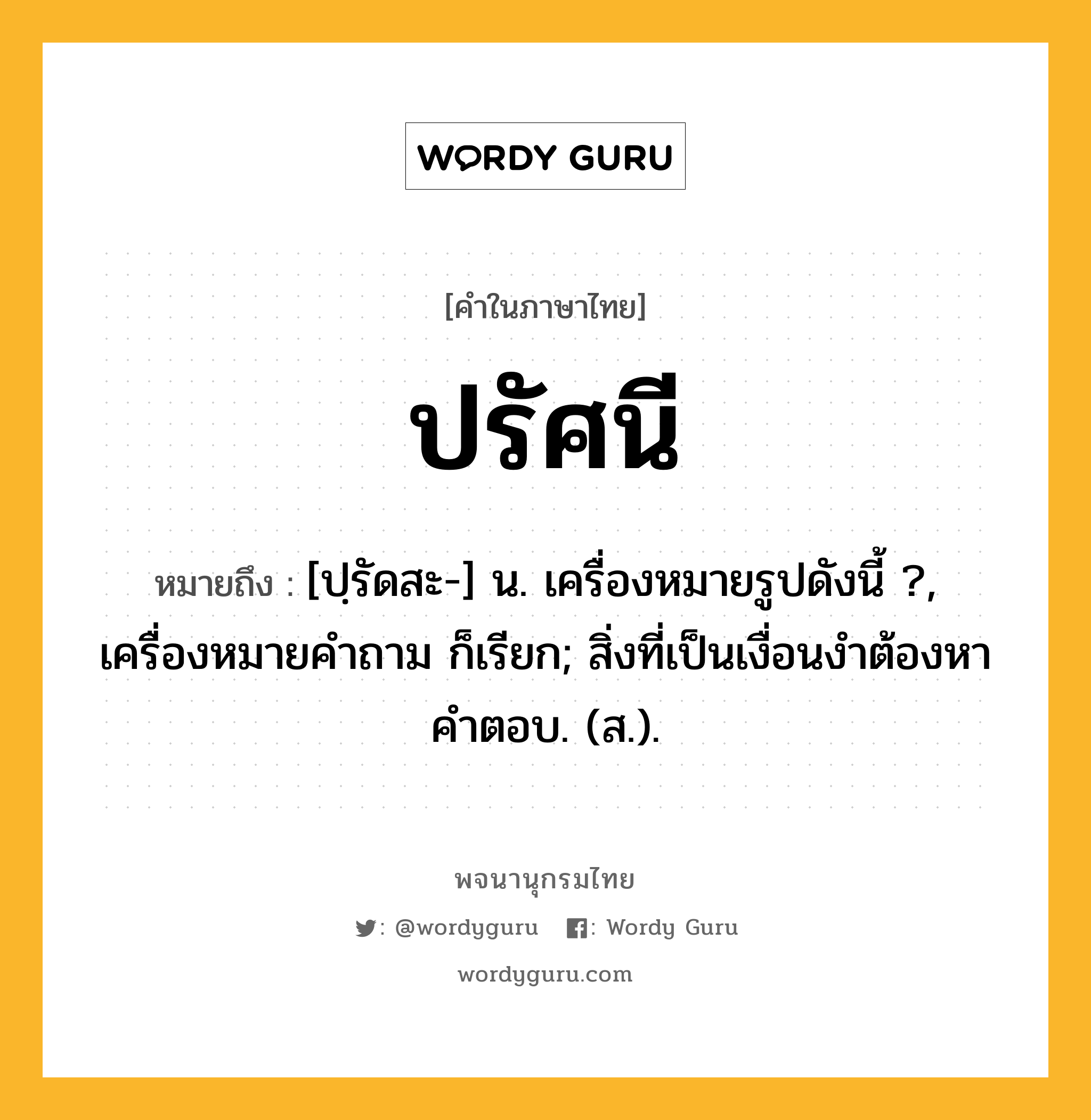 ปรัศนี ความหมาย หมายถึงอะไร?, คำในภาษาไทย ปรัศนี หมายถึง [ปฺรัดสะ-] น. เครื่องหมายรูปดังนี้ ?, เครื่องหมายคําถาม ก็เรียก; สิ่งที่เป็นเงื่อนงำต้องหาคำตอบ. (ส.).