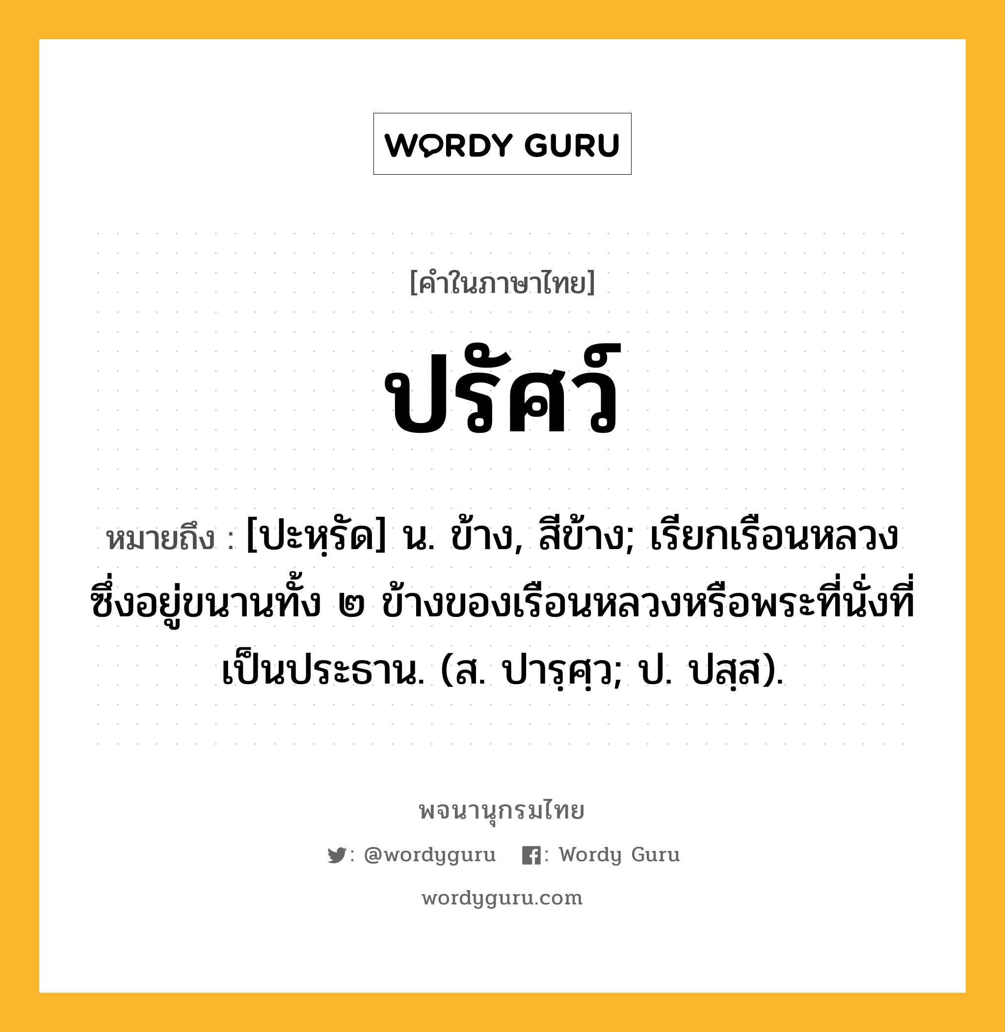 ปรัศว์ ความหมาย หมายถึงอะไร?, คำในภาษาไทย ปรัศว์ หมายถึง [ปะหฺรัด] น. ข้าง, สีข้าง; เรียกเรือนหลวงซึ่งอยู่ขนานทั้ง ๒ ข้างของเรือนหลวงหรือพระที่นั่งที่เป็นประธาน. (ส. ปารฺศฺว; ป. ปสฺส).