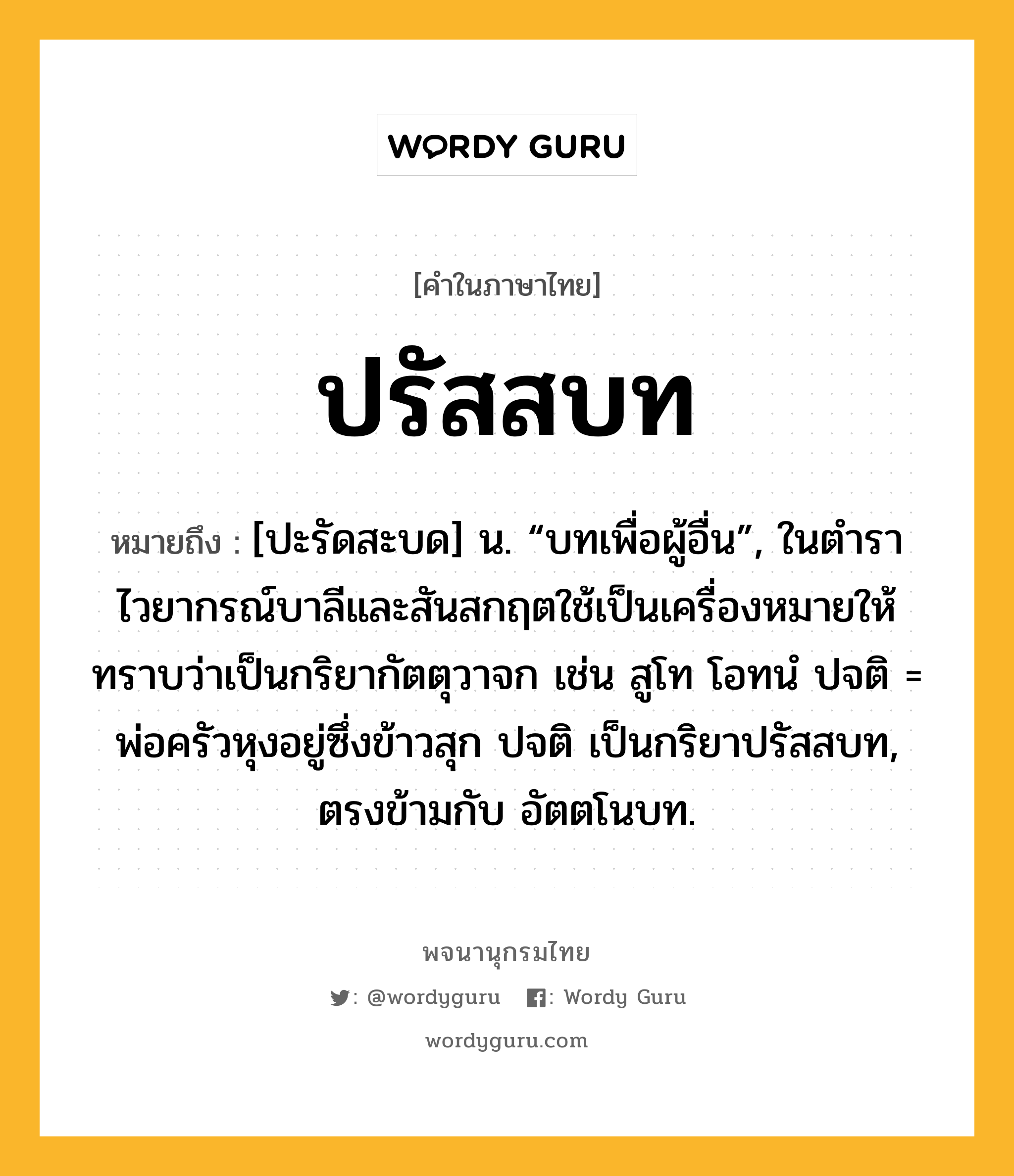 ปรัสสบท ความหมาย หมายถึงอะไร?, คำในภาษาไทย ปรัสสบท หมายถึง [ปะรัดสะบด] น. “บทเพื่อผู้อื่น”, ในตำราไวยากรณ์บาลีและสันสกฤตใช้เป็นเครื่องหมายให้ทราบว่าเป็นกริยากัตตุวาจก เช่น สูโท โอทนํ ปจติ = พ่อครัวหุงอยู่ซึ่งข้าวสุก ปจติ เป็นกริยาปรัสสบท, ตรงข้ามกับ อัตตโนบท.