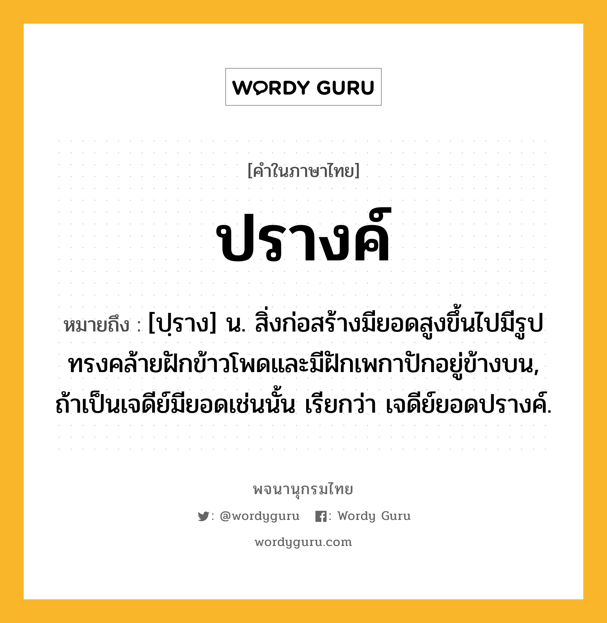 ปรางค์ หมายถึงอะไร?, คำในภาษาไทย ปรางค์ หมายถึง [ปฺราง] น. สิ่งก่อสร้างมียอดสูงขึ้นไปมีรูปทรงคล้ายฝักข้าวโพดและมีฝักเพกาปักอยู่ข้างบน, ถ้าเป็นเจดีย์มียอดเช่นนั้น เรียกว่า เจดีย์ยอดปรางค์.