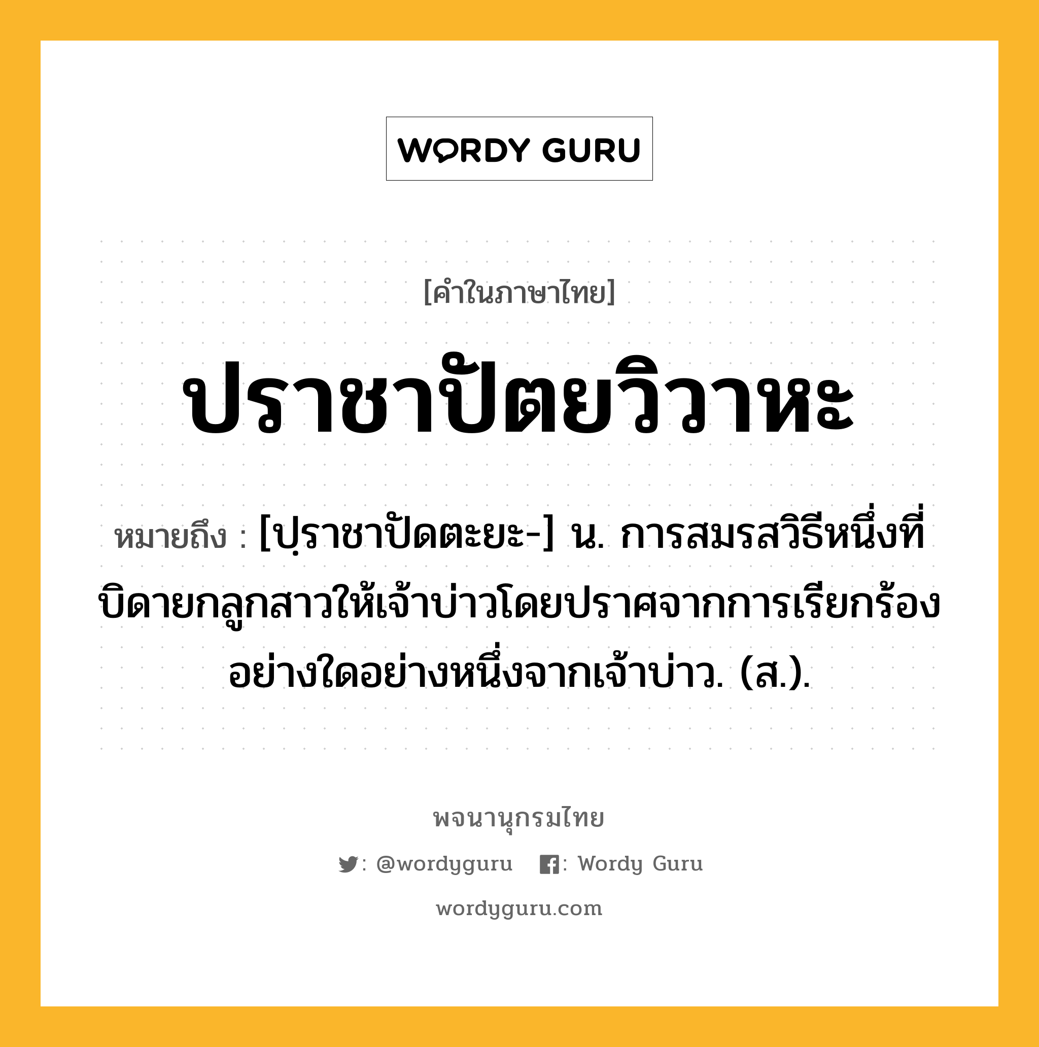 ปราชาปัตยวิวาหะ หมายถึงอะไร?, คำในภาษาไทย ปราชาปัตยวิวาหะ หมายถึง [ปฺราชาปัดตะยะ-] น. การสมรสวิธีหนึ่งที่บิดายกลูกสาวให้เจ้าบ่าวโดยปราศจากการเรียกร้องอย่างใดอย่างหนึ่งจากเจ้าบ่าว. (ส.).