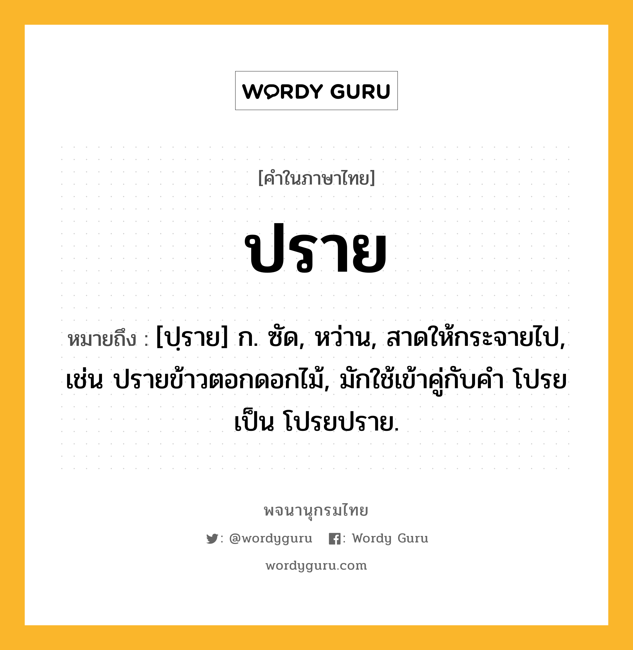 ปราย หมายถึงอะไร?, คำในภาษาไทย ปราย หมายถึง [ปฺราย] ก. ซัด, หว่าน, สาดให้กระจายไป, เช่น ปรายข้าวตอกดอกไม้, มักใช้เข้าคู่กับคำ โปรย เป็น โปรยปราย.