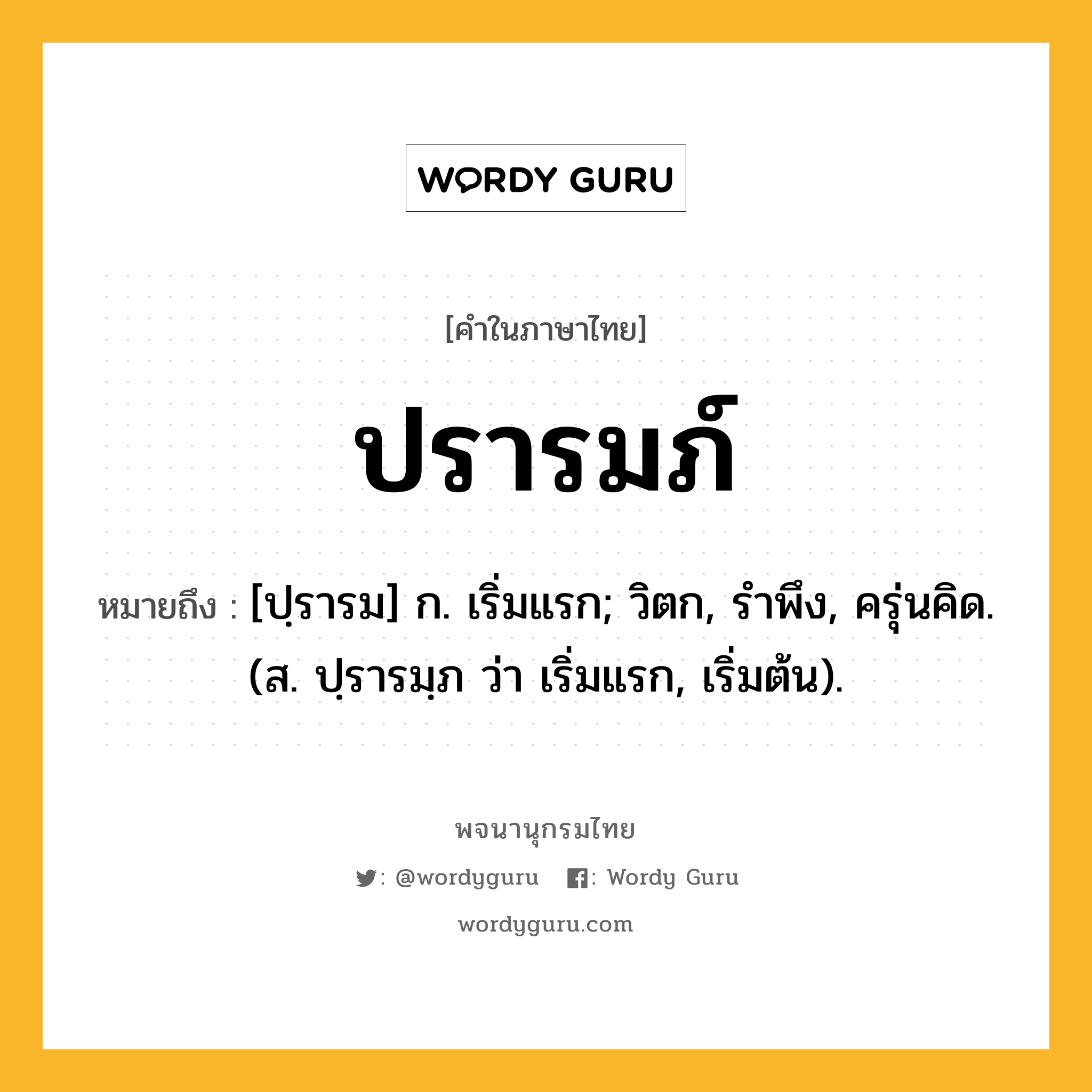 ปรารมภ์ หมายถึงอะไร?, คำในภาษาไทย ปรารมภ์ หมายถึง [ปฺรารม] ก. เริ่มแรก; วิตก, รําพึง, ครุ่นคิด. (ส. ปฺรารมฺภ ว่า เริ่มแรก, เริ่มต้น).