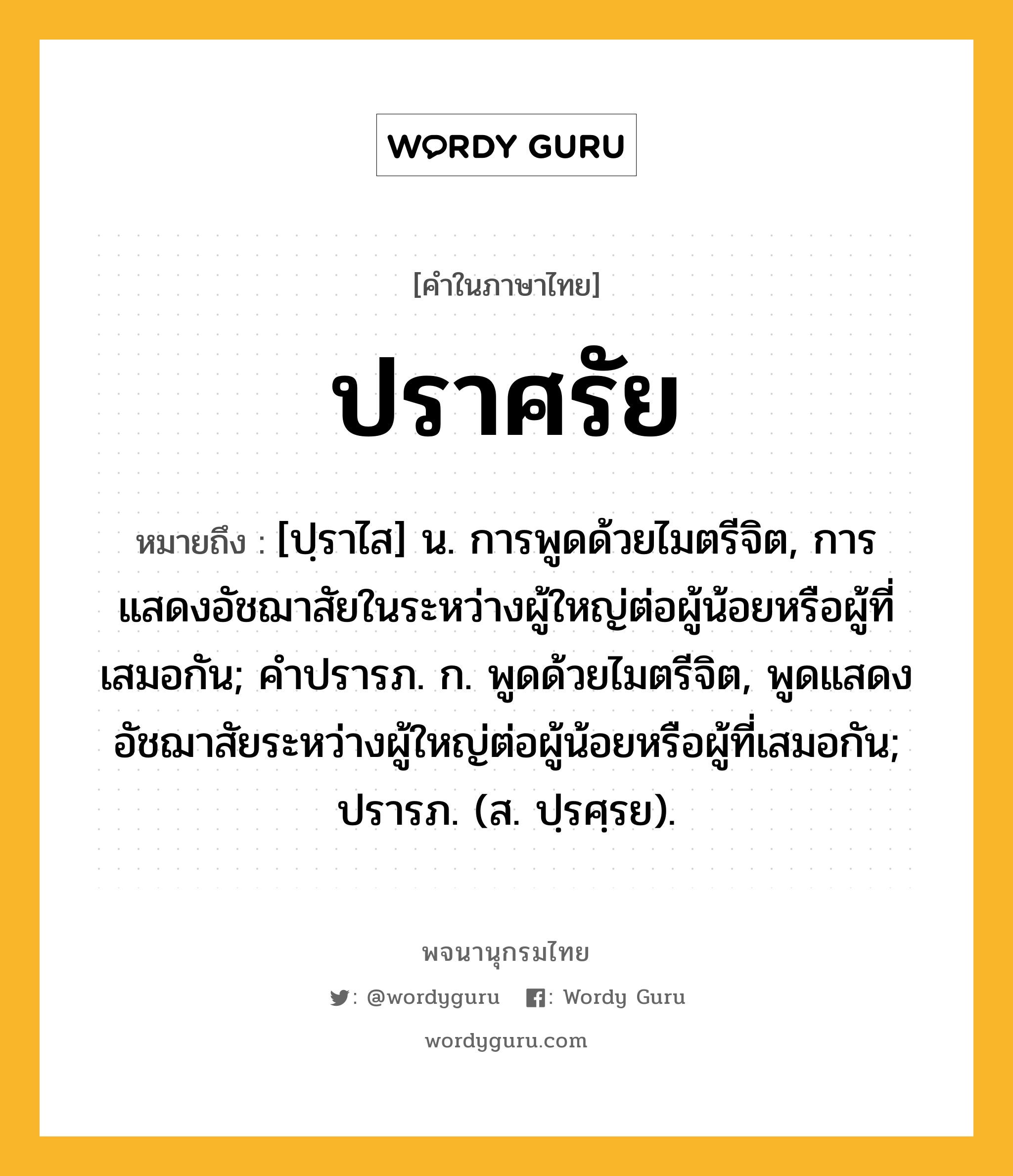 ปราศรัย ความหมาย หมายถึงอะไร?, คำในภาษาไทย ปราศรัย หมายถึง [ปฺราไส] น. การพูดด้วยไมตรีจิต, การแสดงอัชฌาสัยในระหว่างผู้ใหญ่ต่อผู้น้อยหรือผู้ที่เสมอกัน; คําปรารภ. ก. พูดด้วยไมตรีจิต, พูดแสดงอัชฌาสัยระหว่างผู้ใหญ่ต่อผู้น้อยหรือผู้ที่เสมอกัน; ปรารภ. (ส. ปฺรศฺรย).