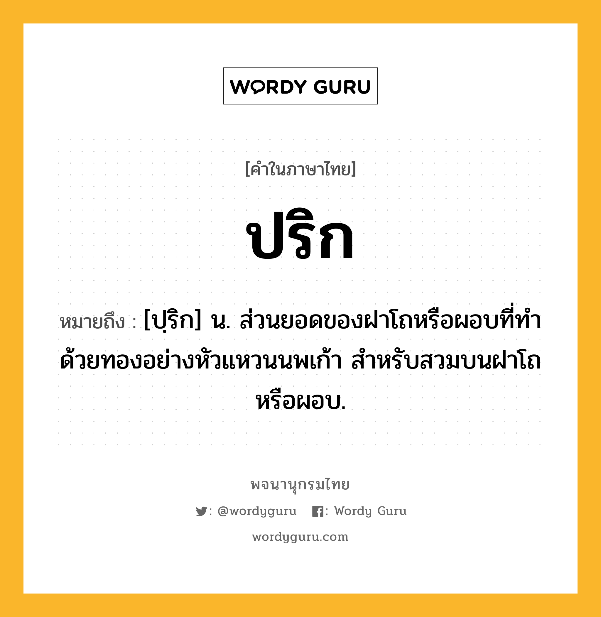 ปริก หมายถึงอะไร?, คำในภาษาไทย ปริก หมายถึง [ปฺริก] น. ส่วนยอดของฝาโถหรือผอบที่ทำด้วยทองอย่างหัวแหวนนพเก้า สำหรับสวมบนฝาโถหรือผอบ.