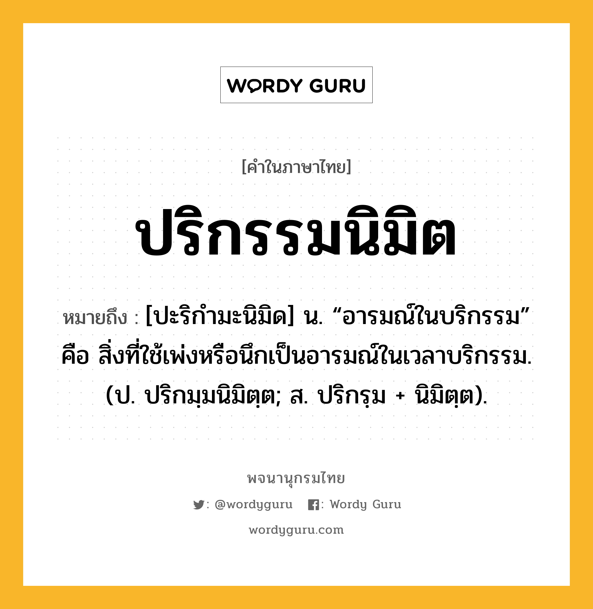 ปริกรรมนิมิต ความหมาย หมายถึงอะไร?, คำในภาษาไทย ปริกรรมนิมิต หมายถึง [ปะริกำมะนิมิด] น. “อารมณ์ในบริกรรม” คือ สิ่งที่ใช้เพ่งหรือนึกเป็นอารมณ์ในเวลาบริกรรม. (ป. ปริกมฺมนิมิตฺต; ส. ปริกรฺม + นิมิตฺต).