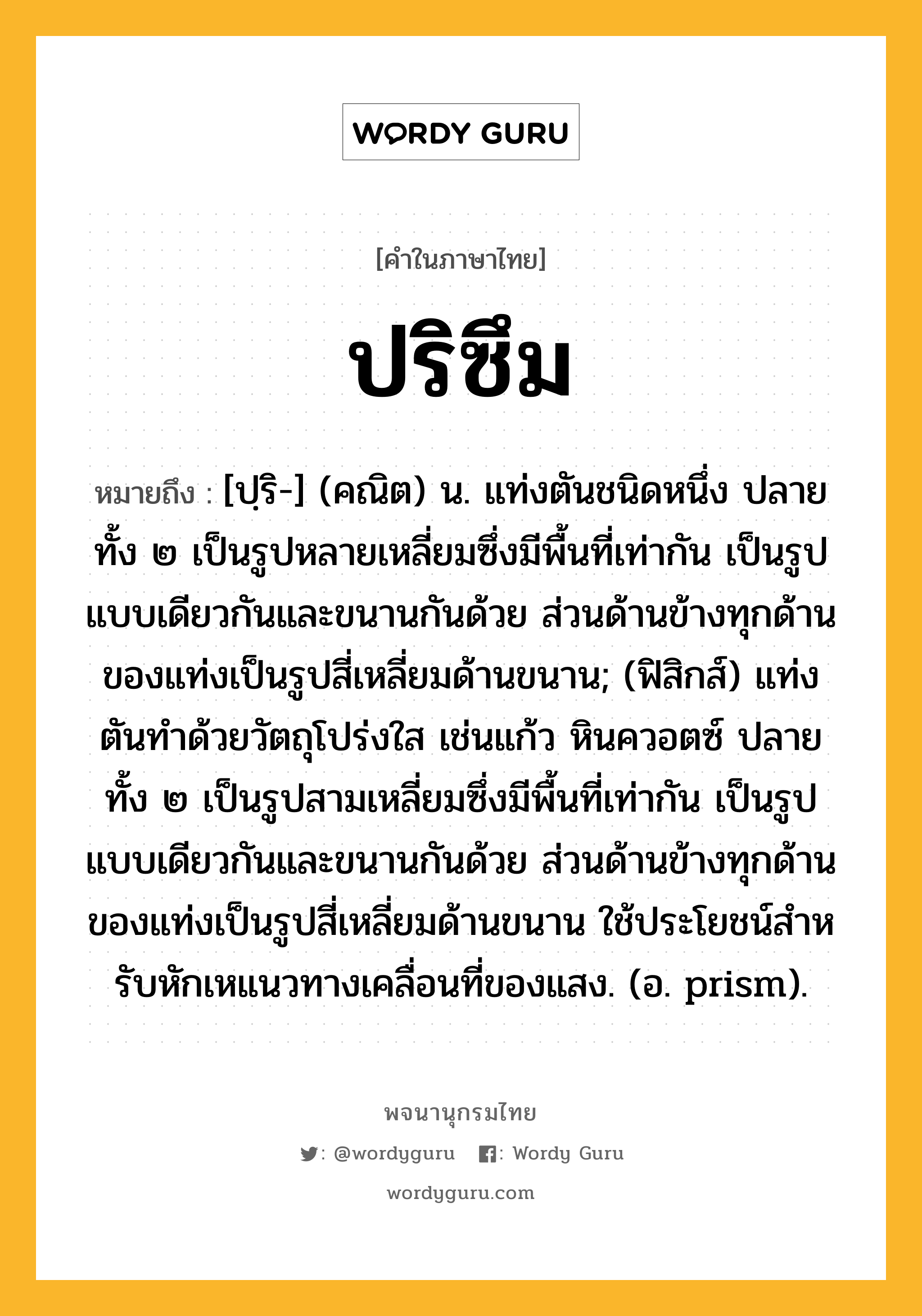 ปริซึม หมายถึงอะไร?, คำในภาษาไทย ปริซึม หมายถึง [ปฺริ-] (คณิต) น. แท่งตันชนิดหนึ่ง ปลายทั้ง ๒ เป็นรูปหลายเหลี่ยมซึ่งมีพื้นที่เท่ากัน เป็นรูปแบบเดียวกันและขนานกันด้วย ส่วนด้านข้างทุกด้านของแท่งเป็นรูปสี่เหลี่ยมด้านขนาน; (ฟิสิกส์) แท่งตันทําด้วยวัตถุโปร่งใส เช่นแก้ว หินควอตซ์ ปลายทั้ง ๒ เป็นรูปสามเหลี่ยมซึ่งมีพื้นที่เท่ากัน เป็นรูปแบบเดียวกันและขนานกันด้วย ส่วนด้านข้างทุกด้านของแท่งเป็นรูปสี่เหลี่ยมด้านขนาน ใช้ประโยชน์สําหรับหักเหแนวทางเคลื่อนที่ของแสง. (อ. prism).