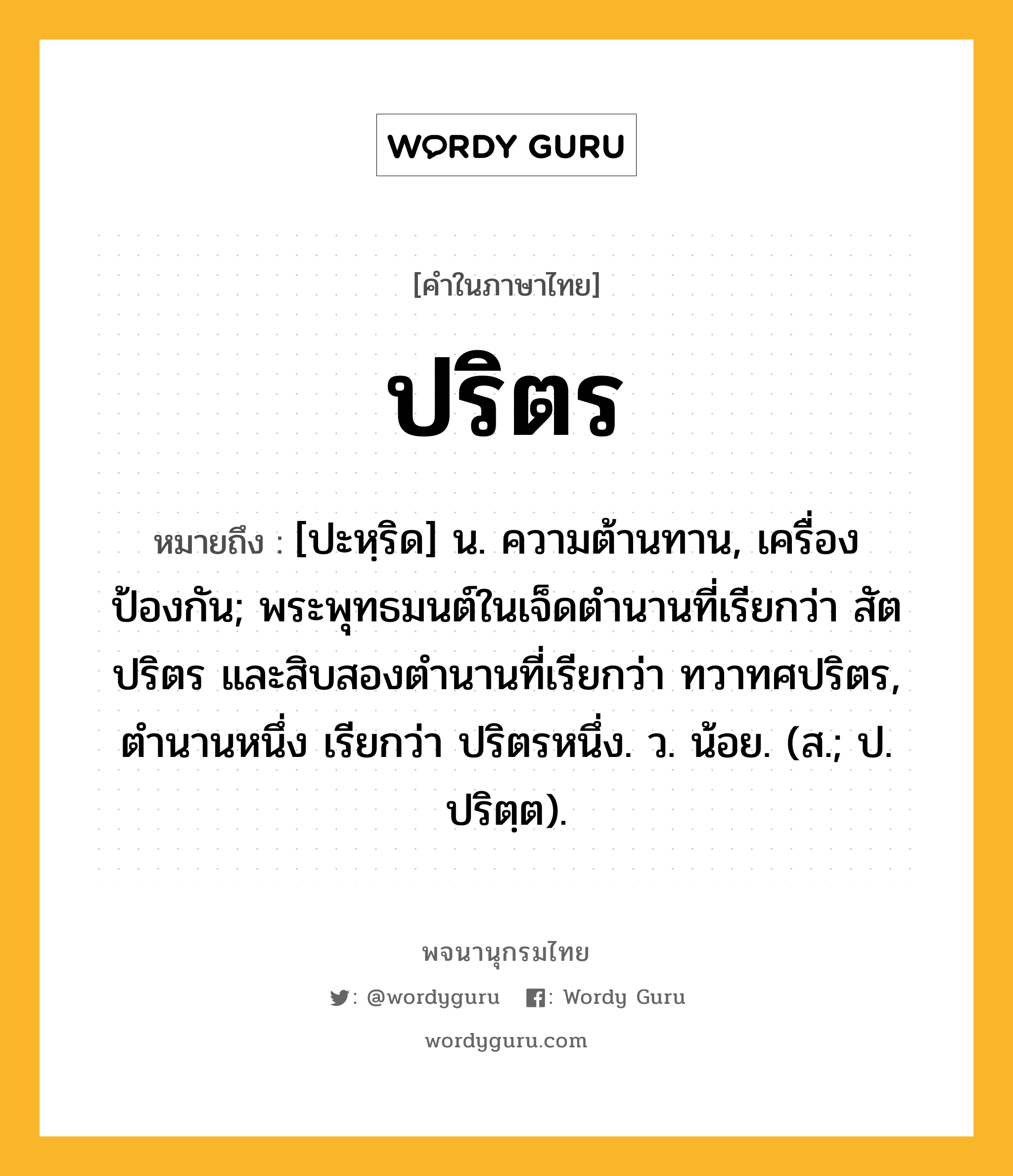 ปริตร หมายถึงอะไร?, คำในภาษาไทย ปริตร หมายถึง [ปะหฺริด] น. ความต้านทาน, เครื่องป้องกัน; พระพุทธมนต์ในเจ็ดตํานานที่เรียกว่า สัตปริตร และสิบสองตํานานที่เรียกว่า ทวาทศปริตร, ตํานานหนึ่ง เรียกว่า ปริตรหนึ่ง. ว. น้อย. (ส.; ป. ปริตฺต).