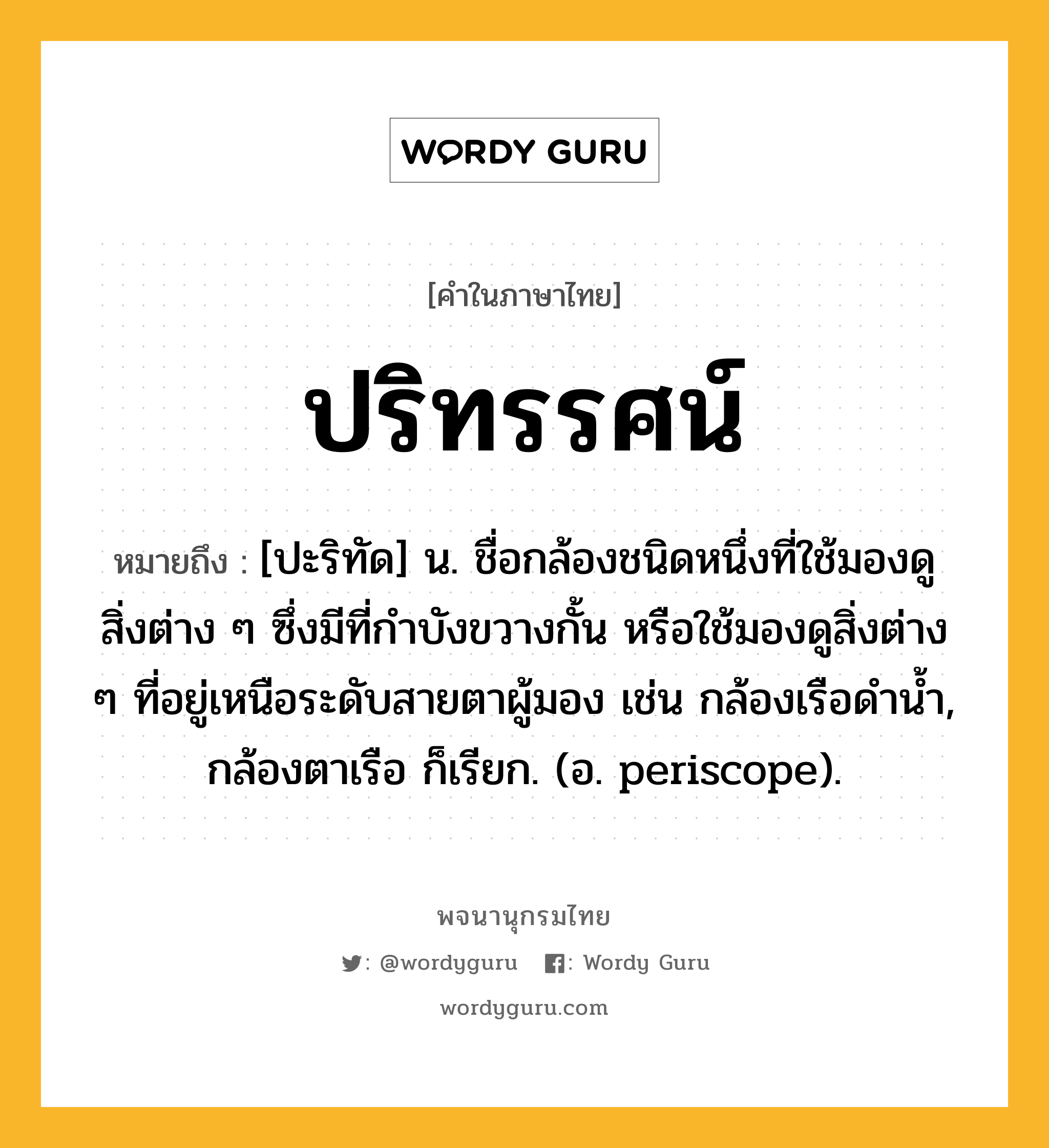 ปริทรรศน์ ความหมาย หมายถึงอะไร?, คำในภาษาไทย ปริทรรศน์ หมายถึง [ปะริทัด] น. ชื่อกล้องชนิดหนึ่งที่ใช้มองดูสิ่งต่าง ๆ ซึ่งมีที่กําบังขวางกั้น หรือใช้มองดูสิ่งต่าง ๆ ที่อยู่เหนือระดับสายตาผู้มอง เช่น กล้องเรือดํานํ้า, กล้องตาเรือ ก็เรียก. (อ. periscope).