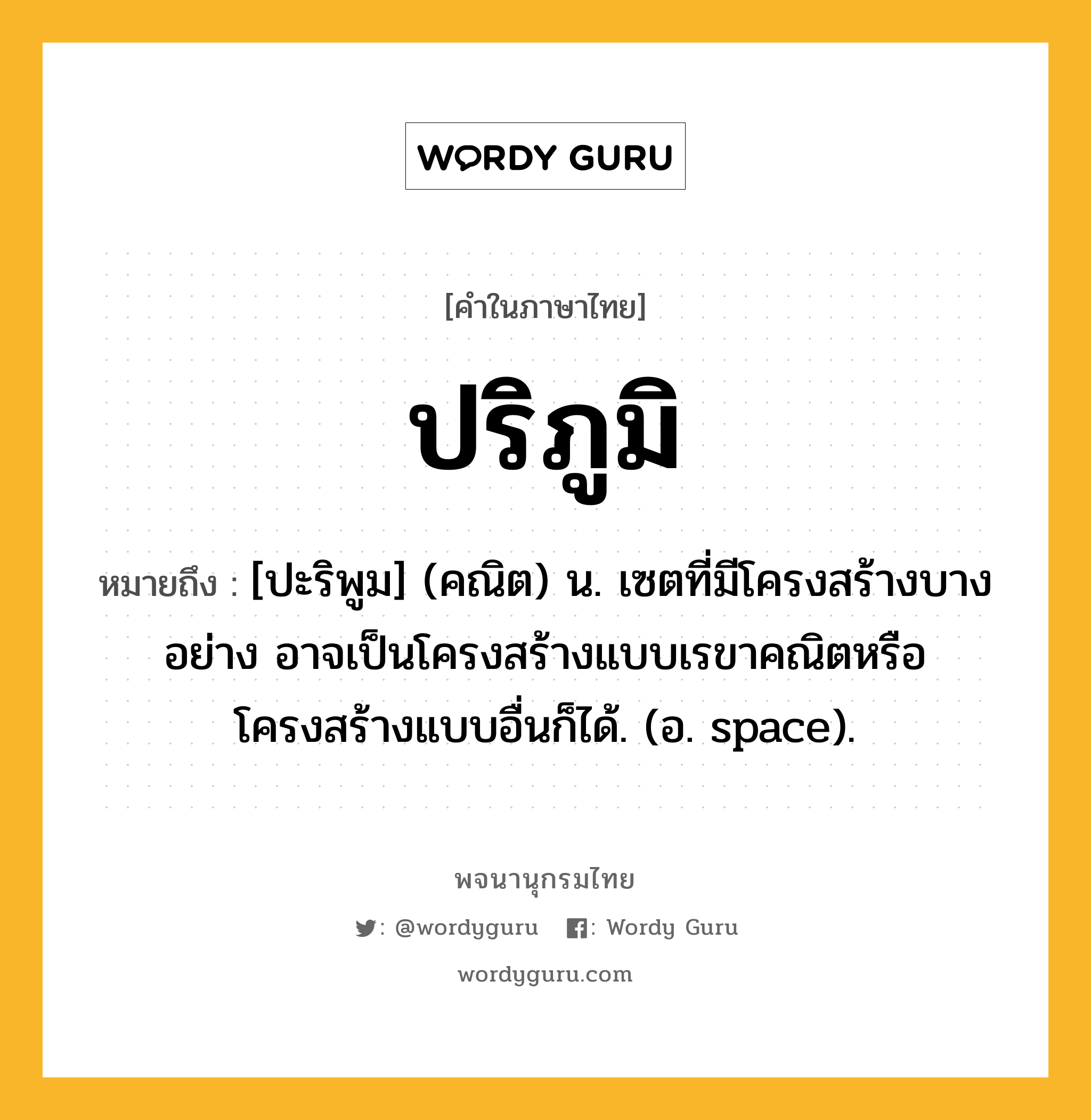 ปริภูมิ หมายถึงอะไร?, คำในภาษาไทย ปริภูมิ หมายถึง [ปะริพูม] (คณิต) น. เซตที่มีโครงสร้างบางอย่าง อาจเป็นโครงสร้างแบบเรขาคณิตหรือโครงสร้างแบบอื่นก็ได้. (อ. space).