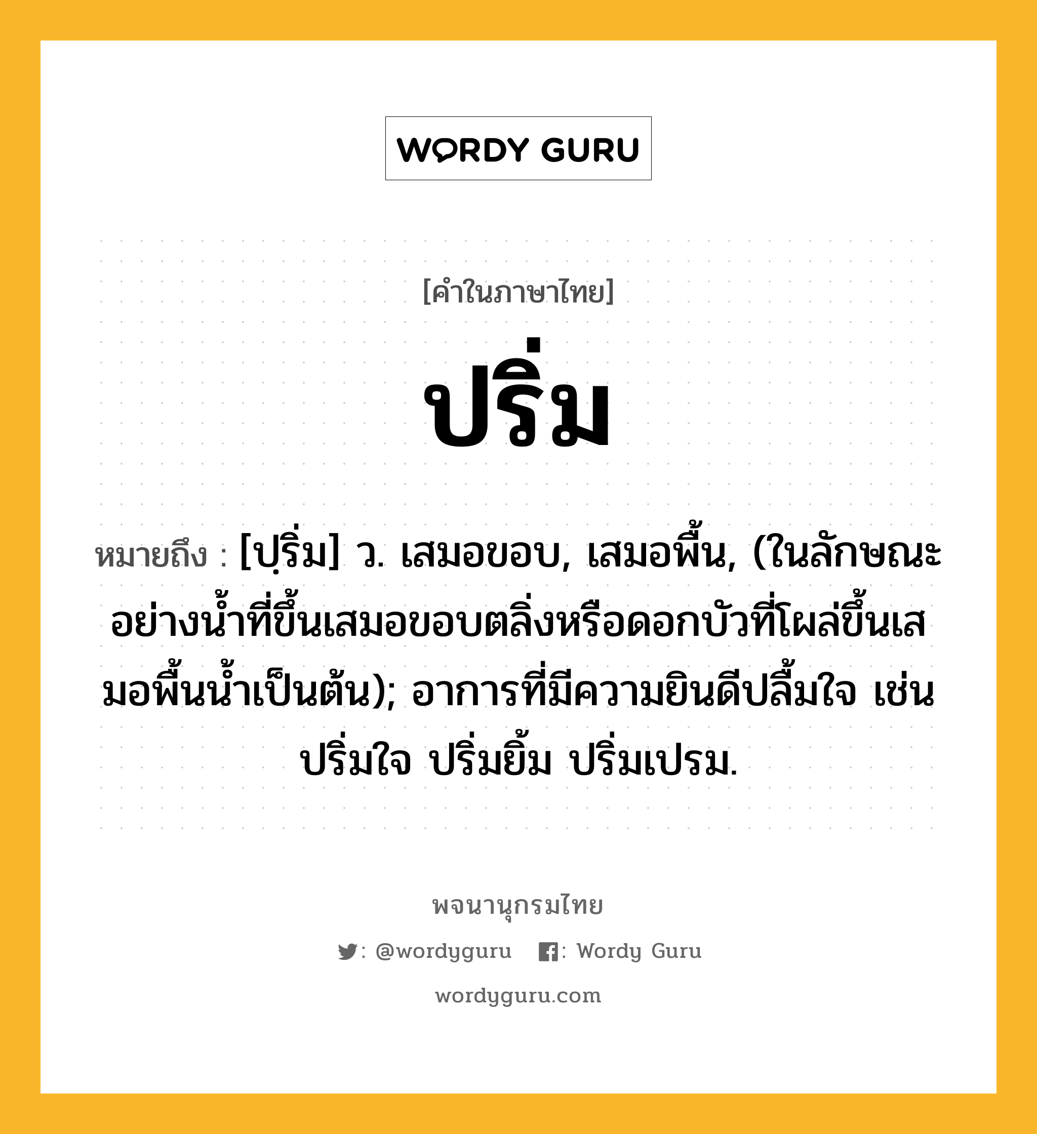 ปริ่ม หมายถึงอะไร?, คำในภาษาไทย ปริ่ม หมายถึง [ปฺริ่ม] ว. เสมอขอบ, เสมอพื้น, (ในลักษณะอย่างนํ้าที่ขึ้นเสมอขอบตลิ่งหรือดอกบัวที่โผล่ขึ้นเสมอพื้นนํ้าเป็นต้น); อาการที่มีความยินดีปลื้มใจ เช่น ปริ่มใจ ปริ่มยิ้ม ปริ่มเปรม.