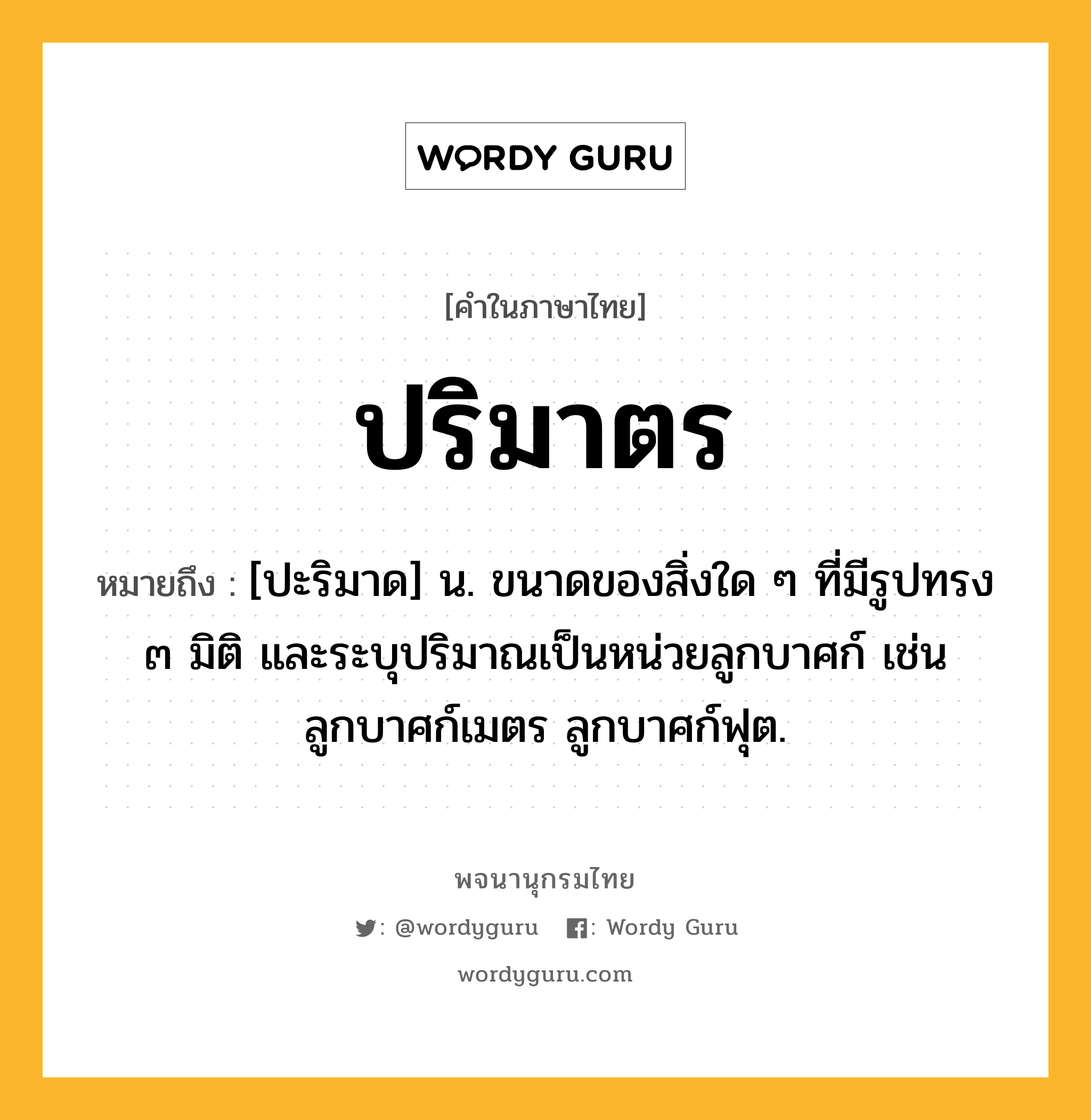 ปริมาตร หมายถึงอะไร?, คำในภาษาไทย ปริมาตร หมายถึง [ปะริมาด] น. ขนาดของสิ่งใด ๆ ที่มีรูปทรง ๓ มิติ และระบุปริมาณเป็นหน่วยลูกบาศก์ เช่น ลูกบาศก์เมตร ลูกบาศก์ฟุต.