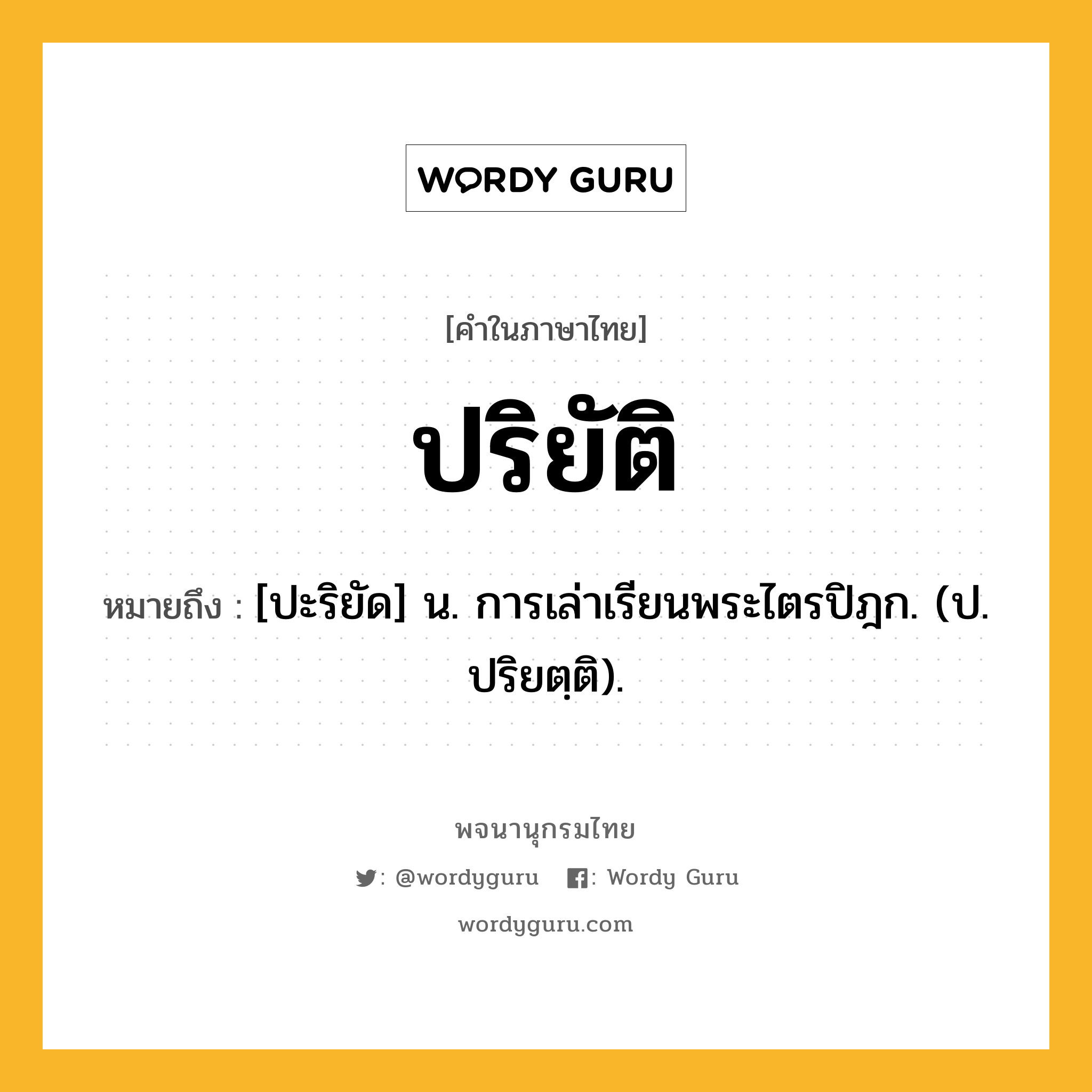 ปริยัติ หมายถึงอะไร?, คำในภาษาไทย ปริยัติ หมายถึง [ปะริยัด] น. การเล่าเรียนพระไตรปิฎก. (ป. ปริยตฺติ).