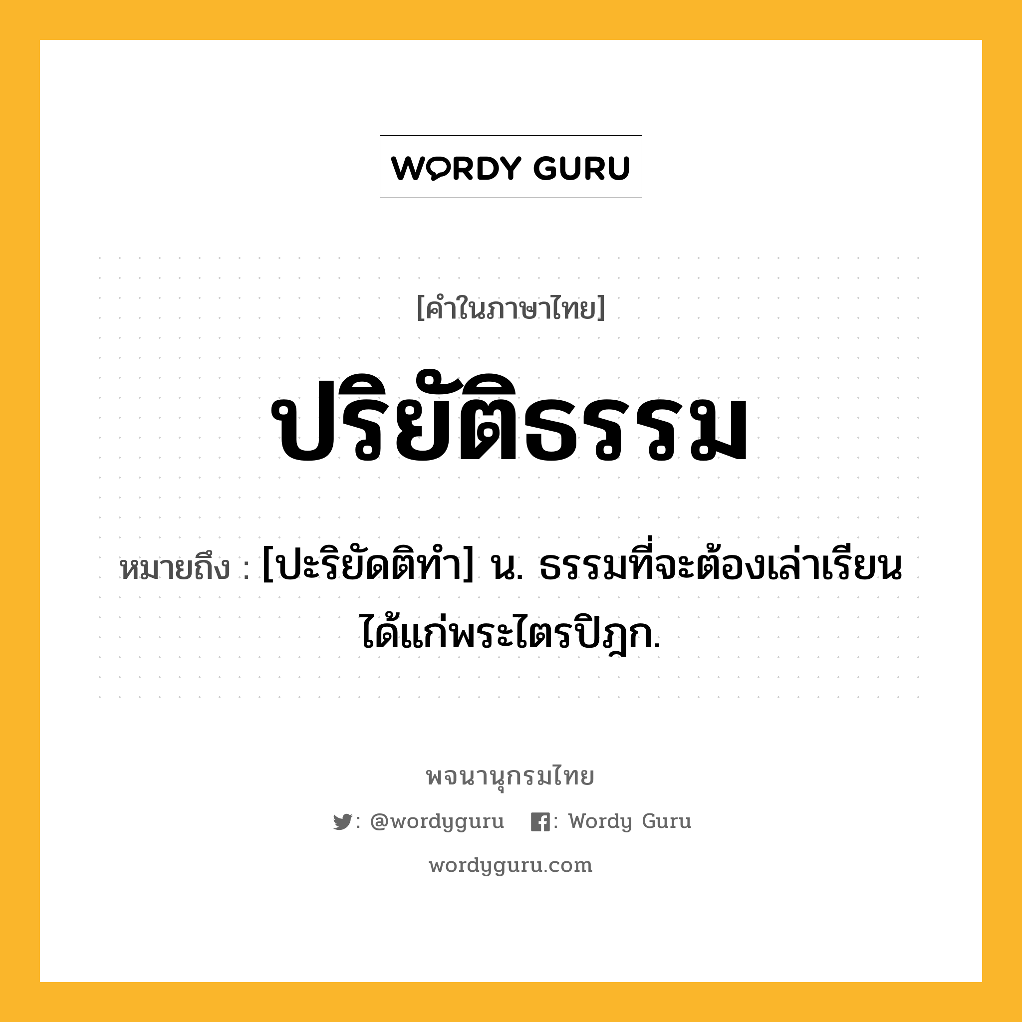 ปริยัติธรรม ความหมาย หมายถึงอะไร?, คำในภาษาไทย ปริยัติธรรม หมายถึง [ปะริยัดติทํา] น. ธรรมที่จะต้องเล่าเรียนได้แก่พระไตรปิฎก.