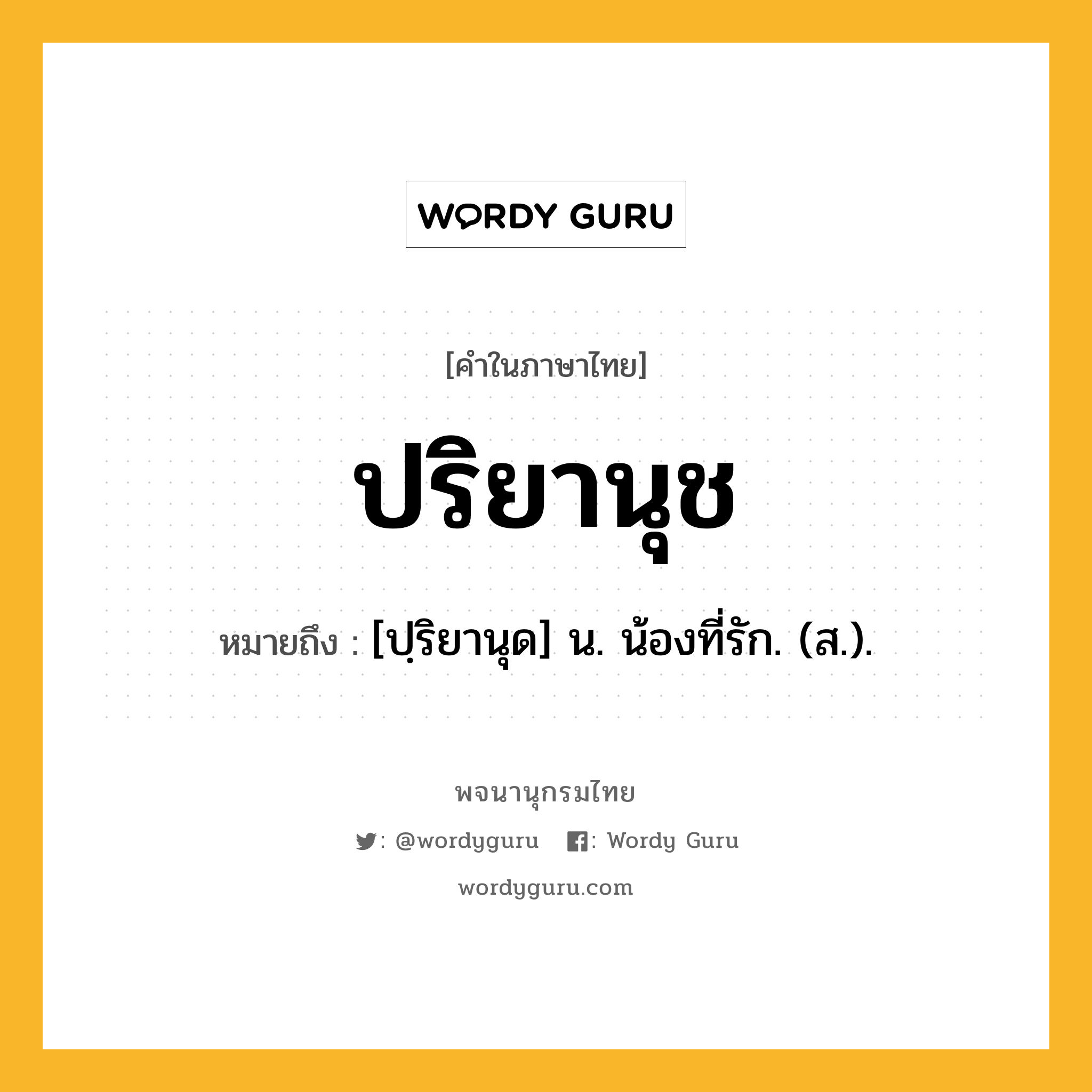 ปริยานุช หมายถึงอะไร?, คำในภาษาไทย ปริยานุช หมายถึง [ปฺริยานุด] น. น้องที่รัก. (ส.).