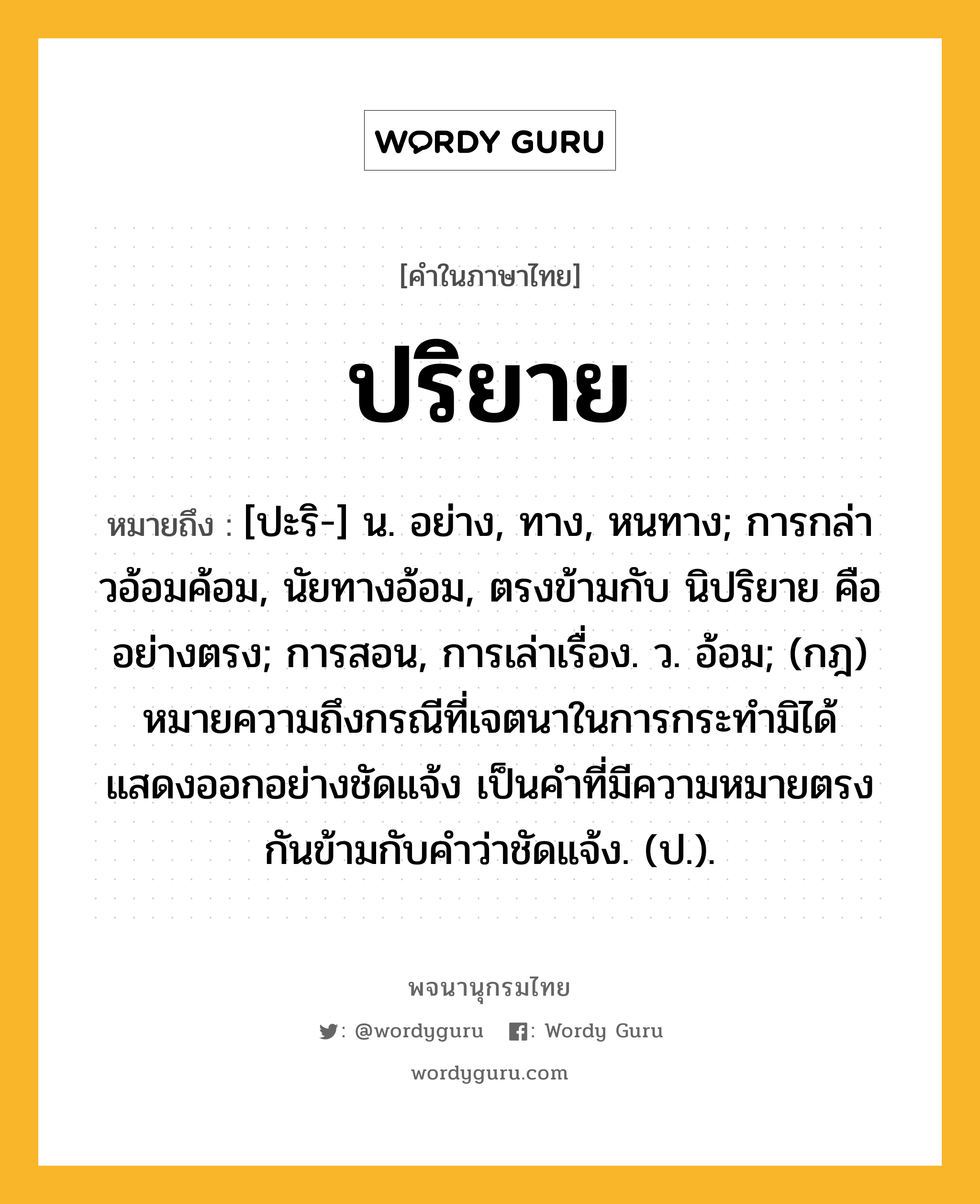 ปริยาย ความหมาย หมายถึงอะไร?, คำในภาษาไทย ปริยาย หมายถึง [ปะริ-] น. อย่าง, ทาง, หนทาง; การกล่าวอ้อมค้อม, นัยทางอ้อม, ตรงข้ามกับ นิปริยาย คือ อย่างตรง; การสอน, การเล่าเรื่อง. ว. อ้อม; (กฎ) หมายความถึงกรณีที่เจตนาในการกระทำมิได้แสดงออกอย่างชัดแจ้ง เป็นคำที่มีความหมายตรงกันข้ามกับคำว่าชัดแจ้ง. (ป.).