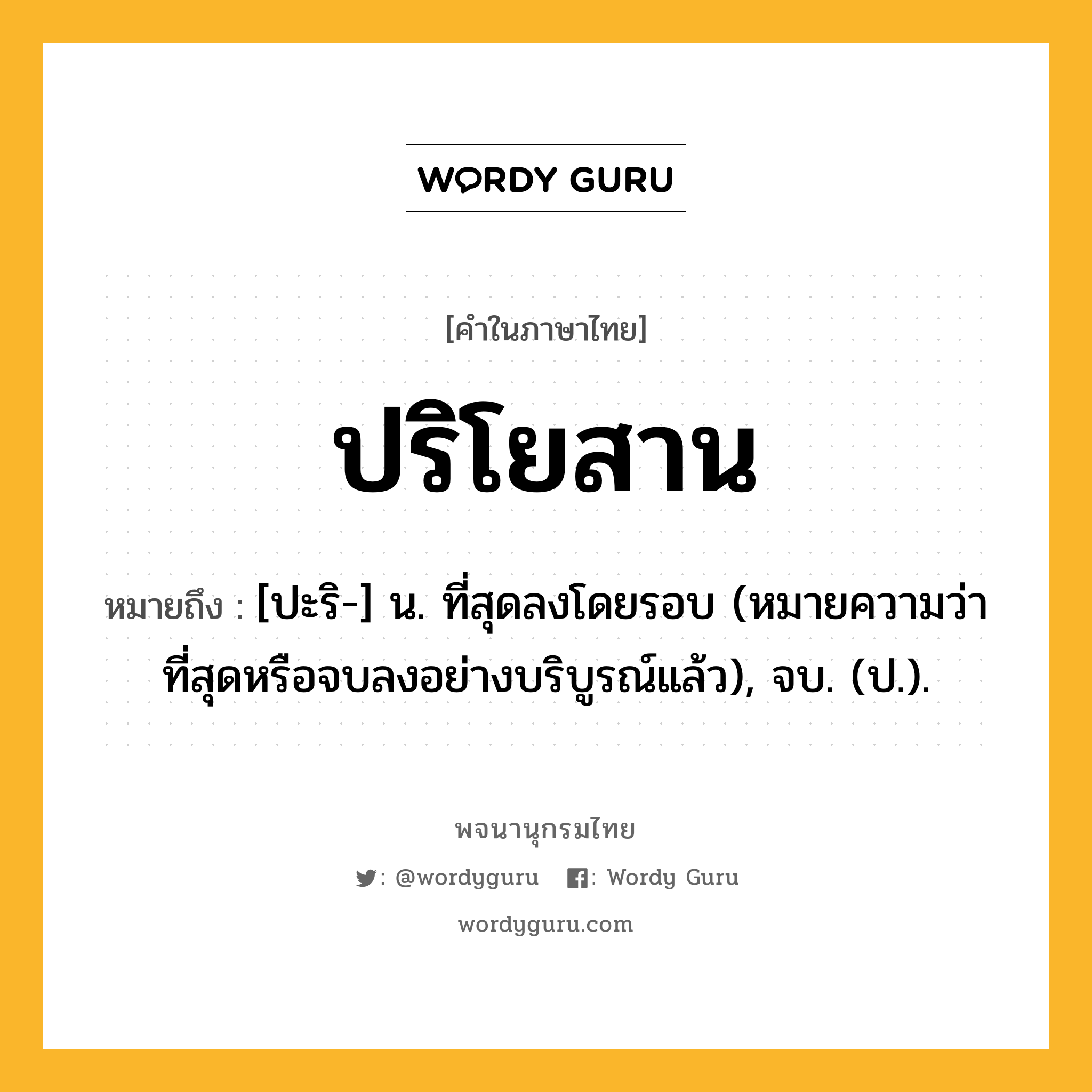 ปริโยสาน หมายถึงอะไร?, คำในภาษาไทย ปริโยสาน หมายถึง [ปะริ-] น. ที่สุดลงโดยรอบ (หมายความว่า ที่สุดหรือจบลงอย่างบริบูรณ์แล้ว), จบ. (ป.).