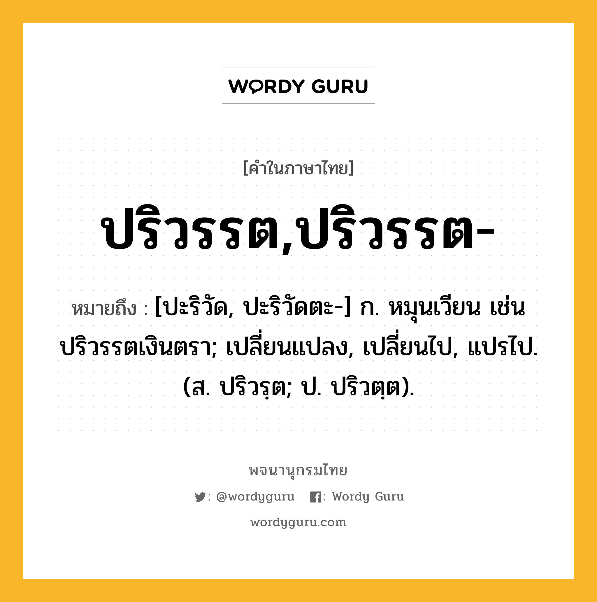 ปริวรรต,ปริวรรต- หมายถึงอะไร?, คำในภาษาไทย ปริวรรต,ปริวรรต- หมายถึง [ปะริวัด, ปะริวัดตะ-] ก. หมุนเวียน เช่น ปริวรรตเงินตรา; เปลี่ยนแปลง, เปลี่ยนไป, แปรไป. (ส. ปริวรฺต; ป. ปริวตฺต).