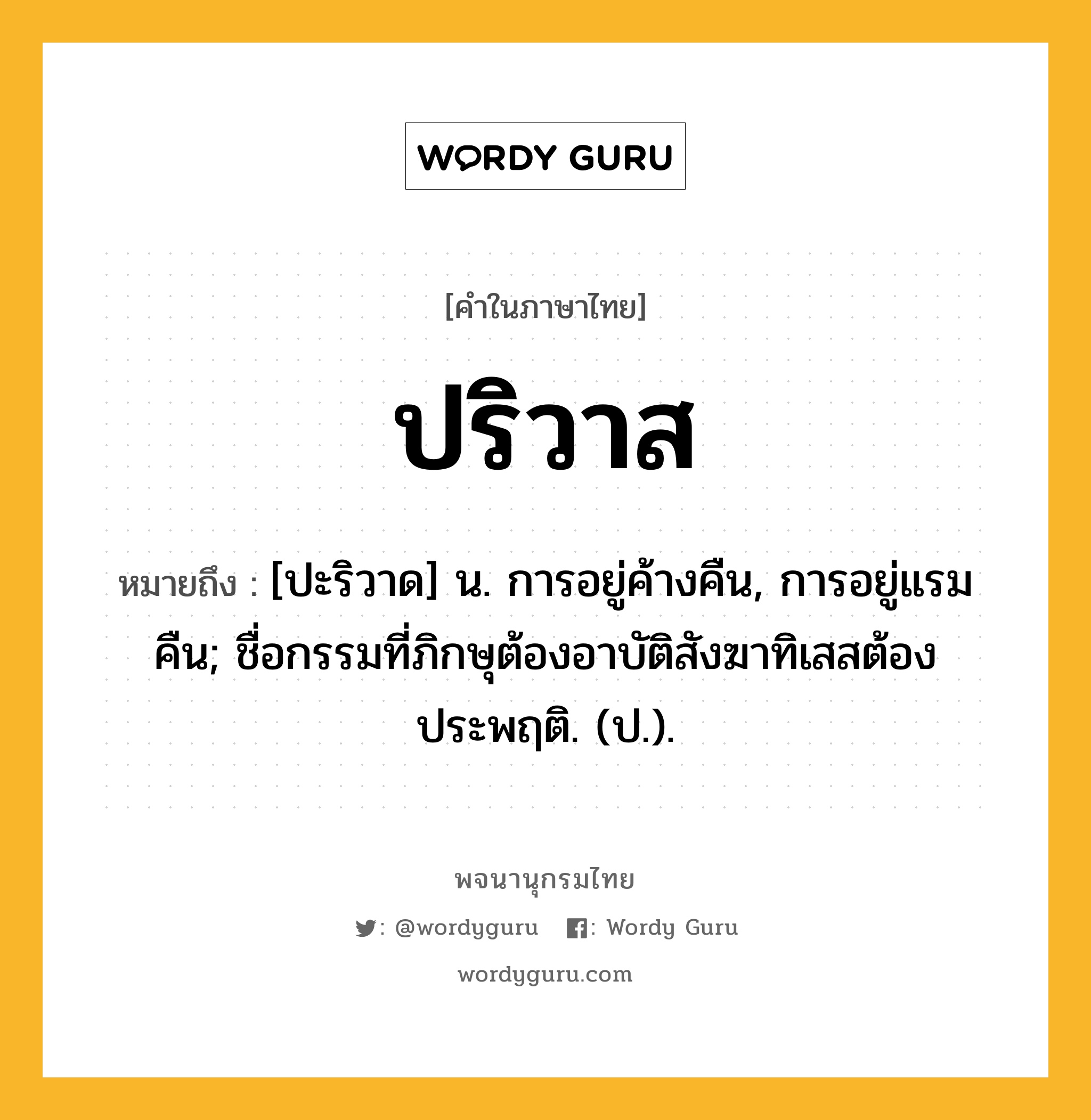 ปริวาส ความหมาย หมายถึงอะไร?, คำในภาษาไทย ปริวาส หมายถึง [ปะริวาด] น. การอยู่ค้างคืน, การอยู่แรมคืน; ชื่อกรรมที่ภิกษุต้องอาบัติสังฆาทิเสสต้องประพฤติ. (ป.).