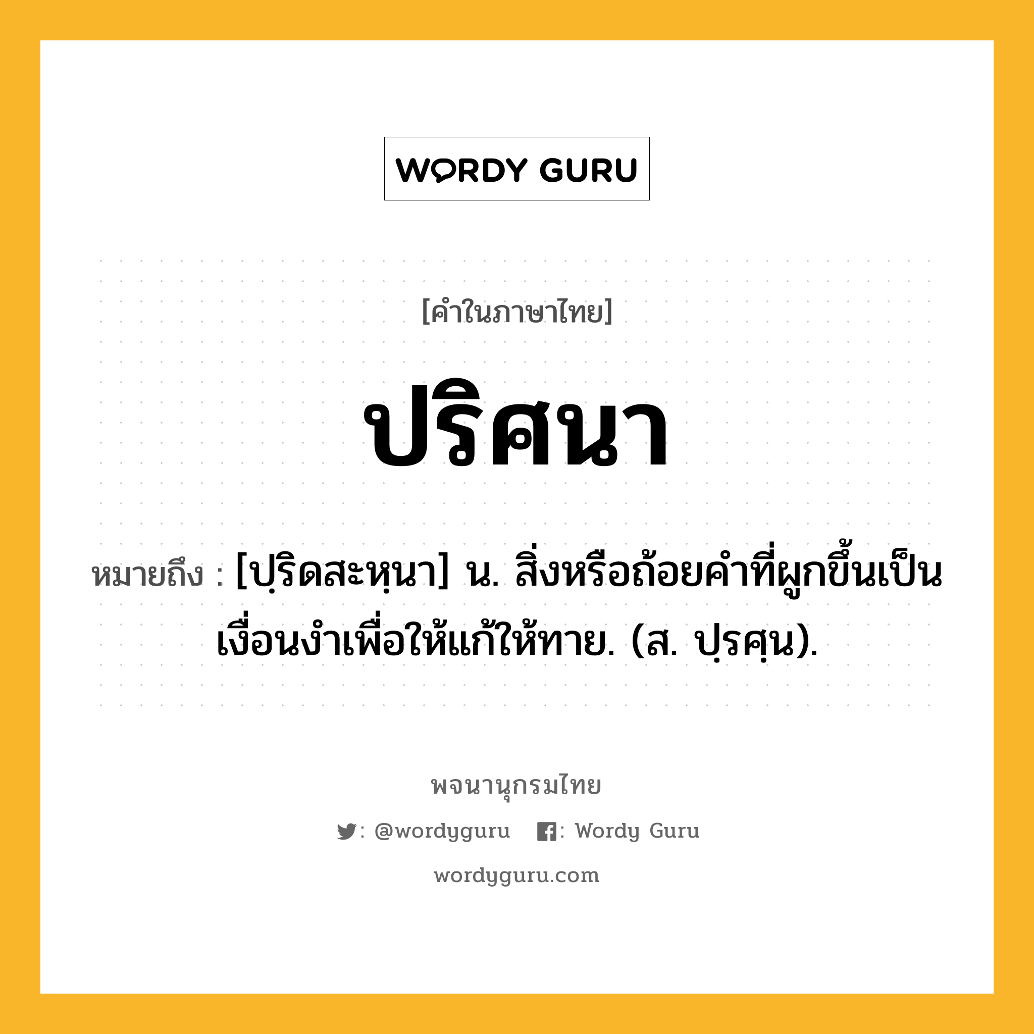 ปริศนา หมายถึงอะไร?, คำในภาษาไทย ปริศนา หมายถึง [ปฺริดสะหฺนา] น. สิ่งหรือถ้อยคําที่ผูกขึ้นเป็นเงื่อนงําเพื่อให้แก้ให้ทาย. (ส. ปฺรศฺน).