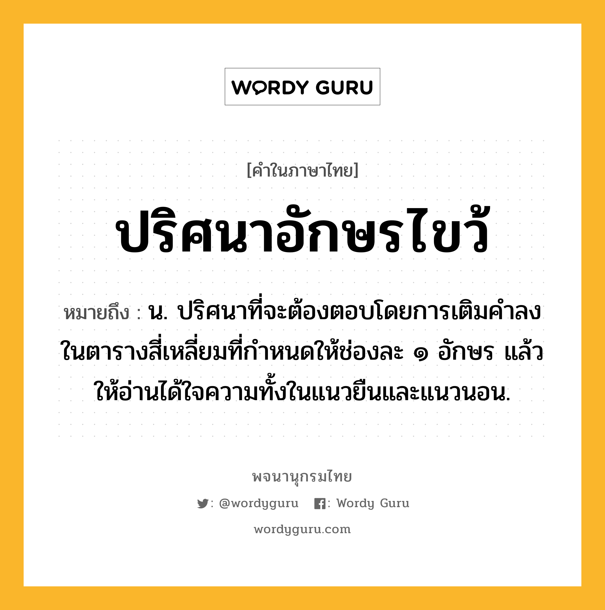 ปริศนาอักษรไขว้ หมายถึงอะไร?, คำในภาษาไทย ปริศนาอักษรไขว้ หมายถึง น. ปริศนาที่จะต้องตอบโดยการเติมคําลงในตารางสี่เหลี่ยมที่กําหนดให้ช่องละ ๑ อักษร แล้วให้อ่านได้ใจความทั้งในแนวยืนและแนวนอน.