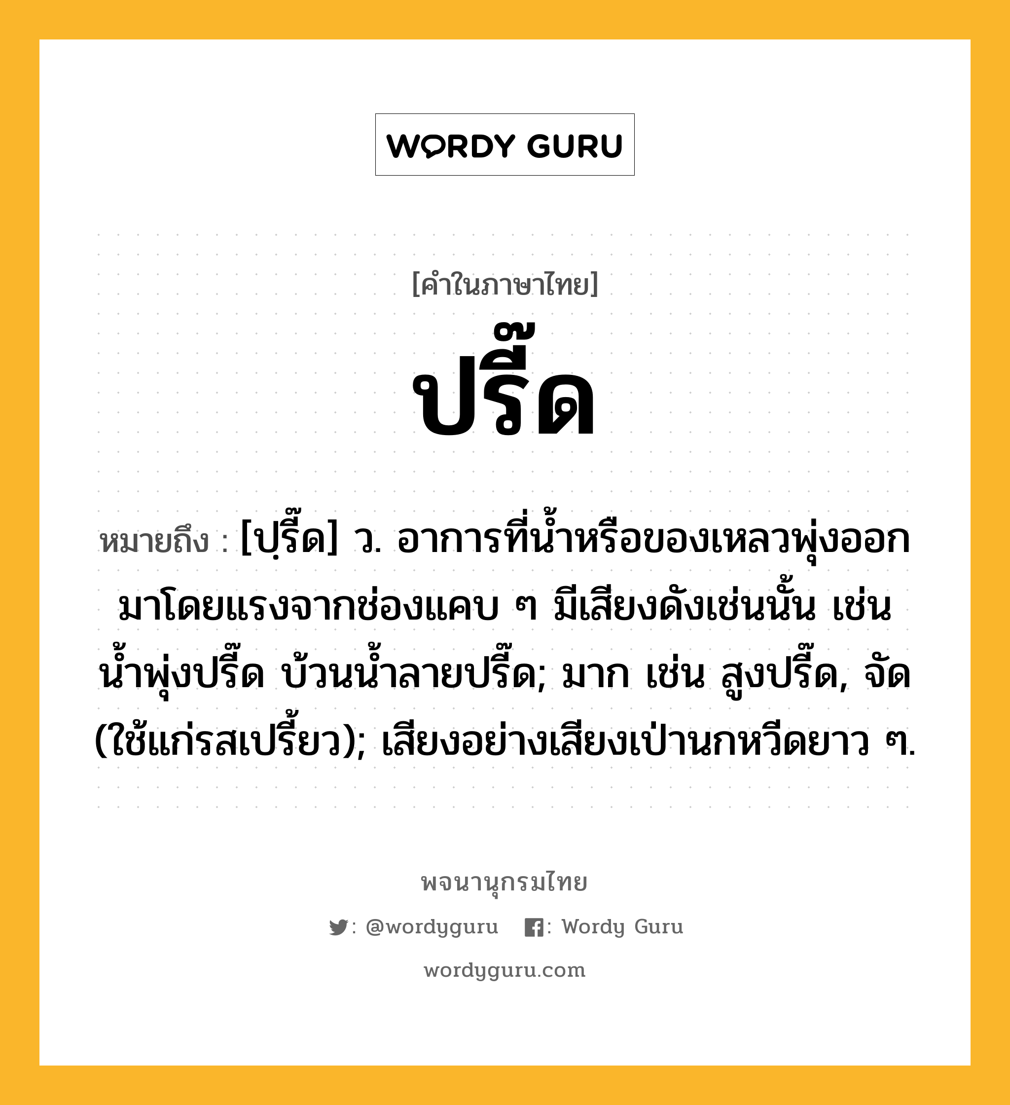 ปรี๊ด หมายถึงอะไร?, คำในภาษาไทย ปรี๊ด หมายถึง [ปฺรี๊ด] ว. อาการที่นํ้าหรือของเหลวพุ่งออกมาโดยแรงจากช่องแคบ ๆ มีเสียงดังเช่นนั้น เช่น น้ำพุ่งปรี๊ด บ้วนนํ้าลายปรี๊ด; มาก เช่น สูงปรี๊ด, จัด (ใช้แก่รสเปรี้ยว); เสียงอย่างเสียงเป่านกหวีดยาว ๆ.