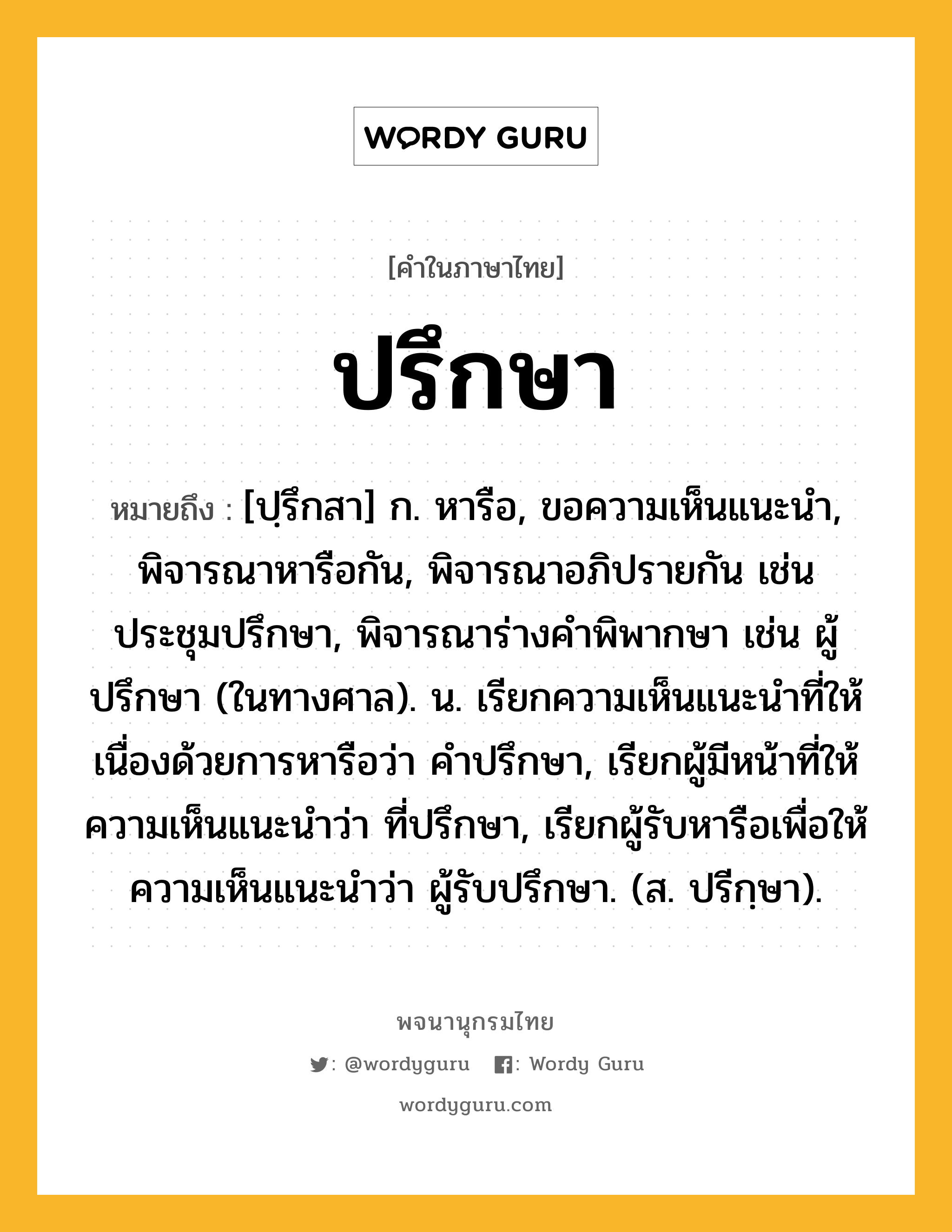 ปรึกษา ความหมาย หมายถึงอะไร?, คำในภาษาไทย ปรึกษา หมายถึง [ปฺรึกสา] ก. หารือ, ขอความเห็นแนะนํา, พิจารณาหารือกัน, พิจารณาอภิปรายกัน เช่น ประชุมปรึกษา, พิจารณาร่างคําพิพากษา เช่น ผู้ปรึกษา (ในทางศาล). น. เรียกความเห็นแนะนําที่ให้เนื่องด้วยการหารือว่า คําปรึกษา, เรียกผู้มีหน้าที่ให้ความเห็นแนะนําว่า ที่ปรึกษา, เรียกผู้รับหารือเพื่อให้ความเห็นแนะนําว่า ผู้รับปรึกษา. (ส. ปรีกฺษา).