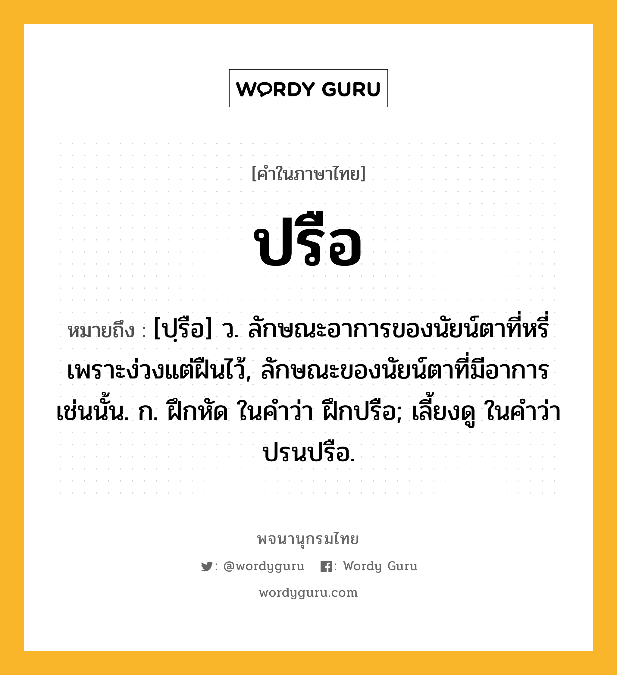 ปรือ หมายถึงอะไร?, คำในภาษาไทย ปรือ หมายถึง [ปฺรือ] ว. ลักษณะอาการของนัยน์ตาที่หรี่เพราะง่วงแต่ฝืนไว้, ลักษณะของนัยน์ตาที่มีอาการเช่นนั้น. ก. ฝึกหัด ในคําว่า ฝึกปรือ; เลี้ยงดู ในคําว่า ปรนปรือ.