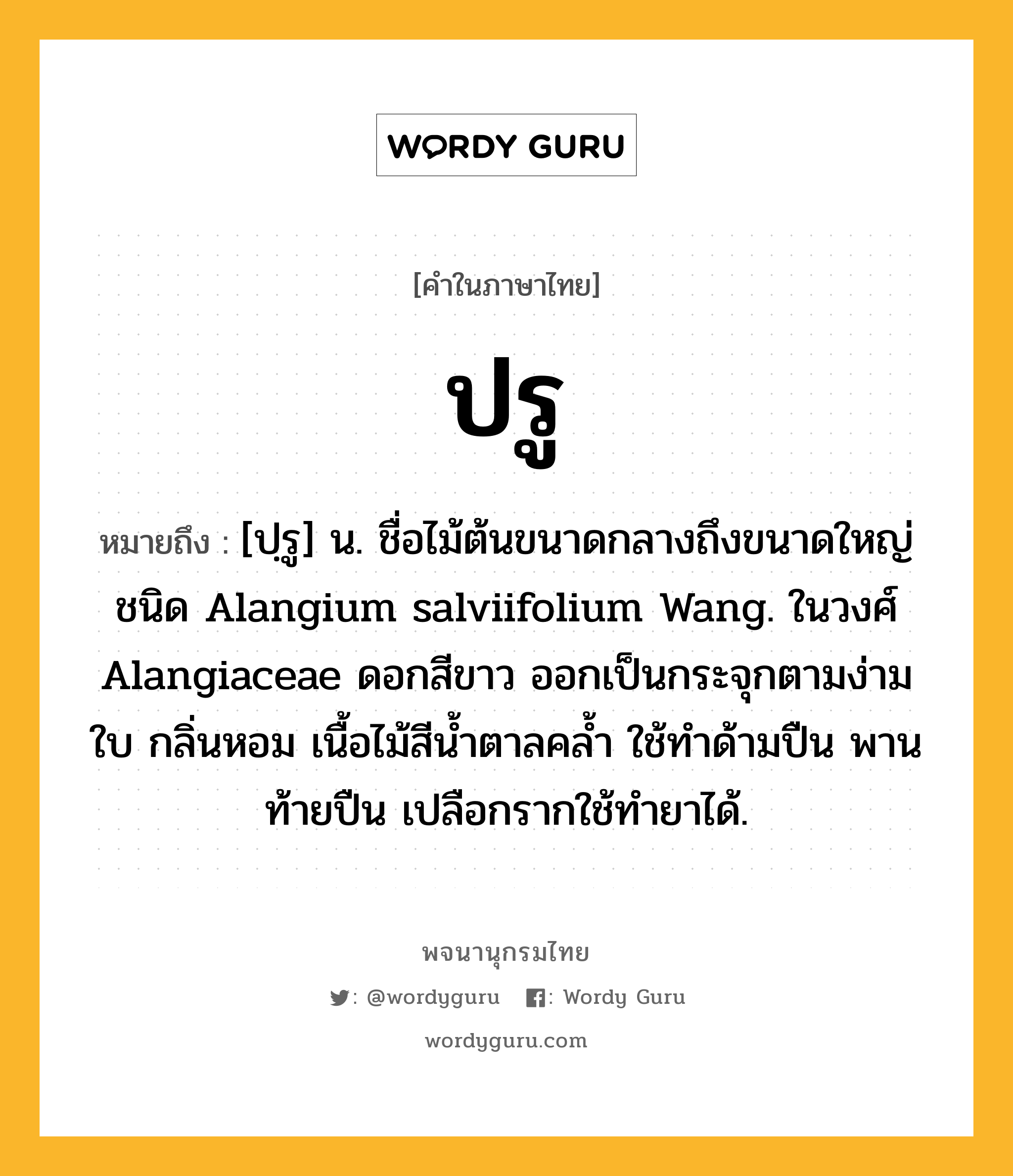 ปรู ความหมาย หมายถึงอะไร?, คำในภาษาไทย ปรู หมายถึง [ปฺรู] น. ชื่อไม้ต้นขนาดกลางถึงขนาดใหญ่ชนิด Alangium salviifolium Wang. ในวงศ์ Alangiaceae ดอกสีขาว ออกเป็นกระจุกตามง่ามใบ กลิ่นหอม เนื้อไม้สีนํ้าตาลคลํ้า ใช้ทําด้ามปืน พานท้ายปืน เปลือกรากใช้ทํายาได้.