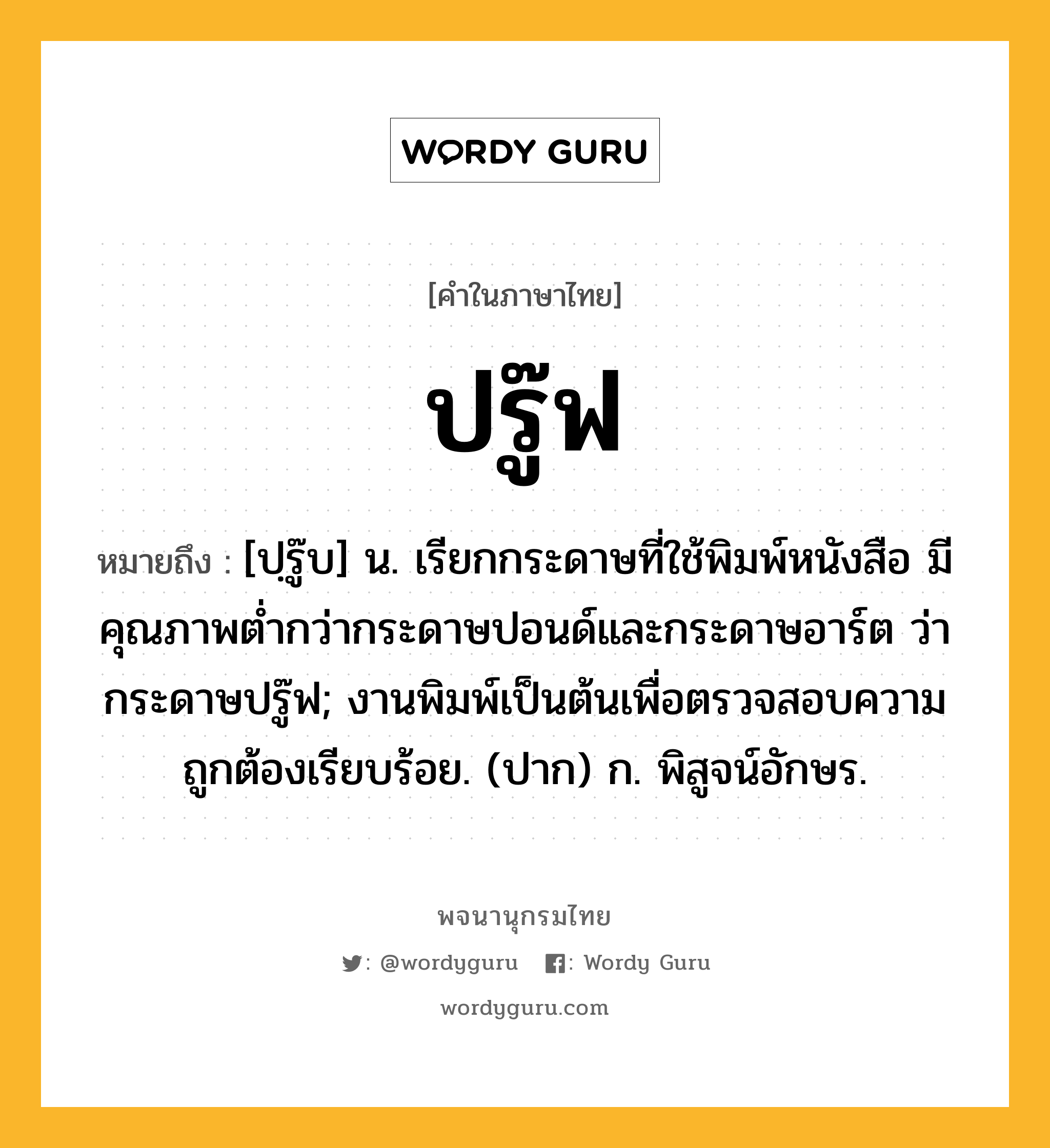 ปรู๊ฟ หมายถึงอะไร?, คำในภาษาไทย ปรู๊ฟ หมายถึง [ปฺรู๊บ] น. เรียกกระดาษที่ใช้พิมพ์หนังสือ มีคุณภาพตํ่ากว่ากระดาษปอนด์และกระดาษอาร์ต ว่า กระดาษปรู๊ฟ; งานพิมพ์เป็นต้นเพื่อตรวจสอบความถูกต้องเรียบร้อย. (ปาก) ก. พิสูจน์อักษร.