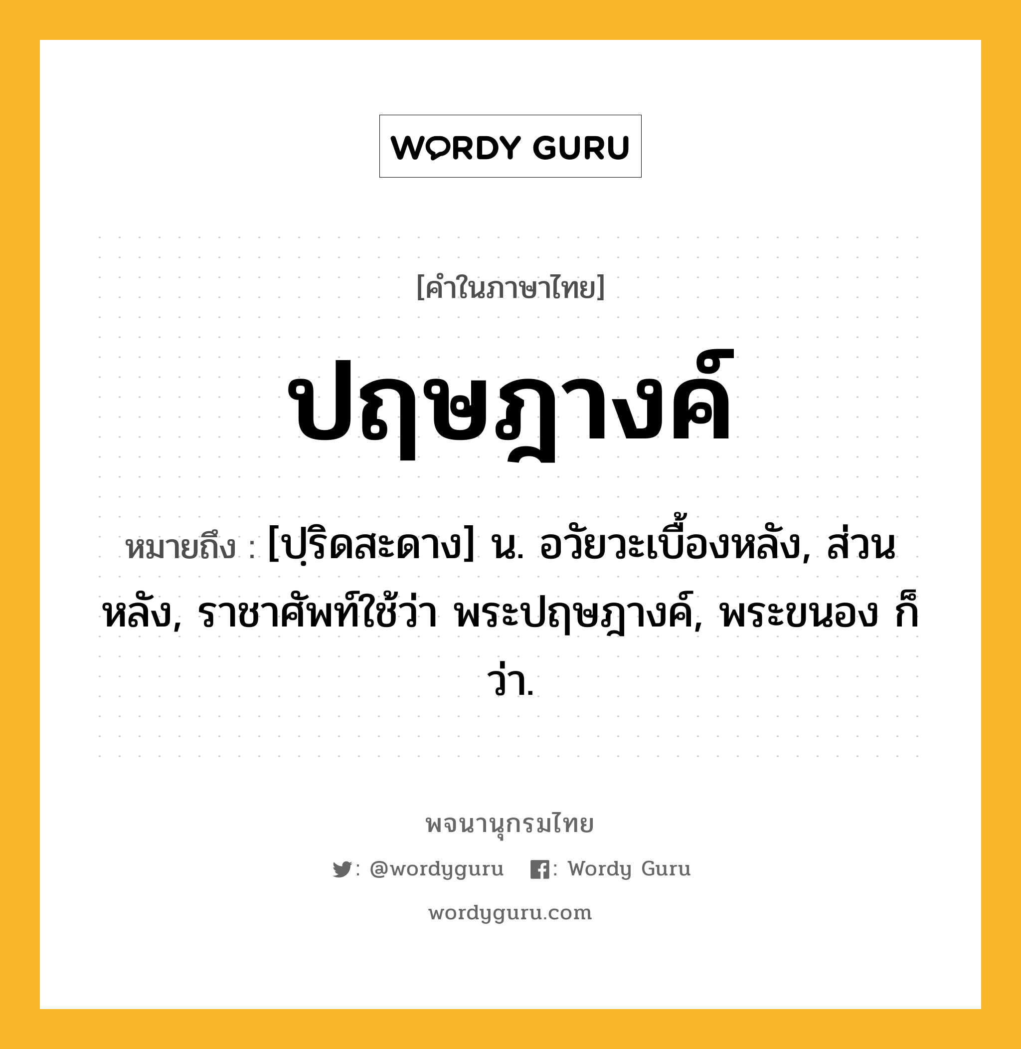 ปฤษฎางค์ หมายถึงอะไร?, คำในภาษาไทย ปฤษฎางค์ หมายถึง [ปฺริดสะดาง] น. อวัยวะเบื้องหลัง, ส่วนหลัง, ราชาศัพท์ใช้ว่า พระปฤษฎางค์, พระขนอง ก็ว่า.