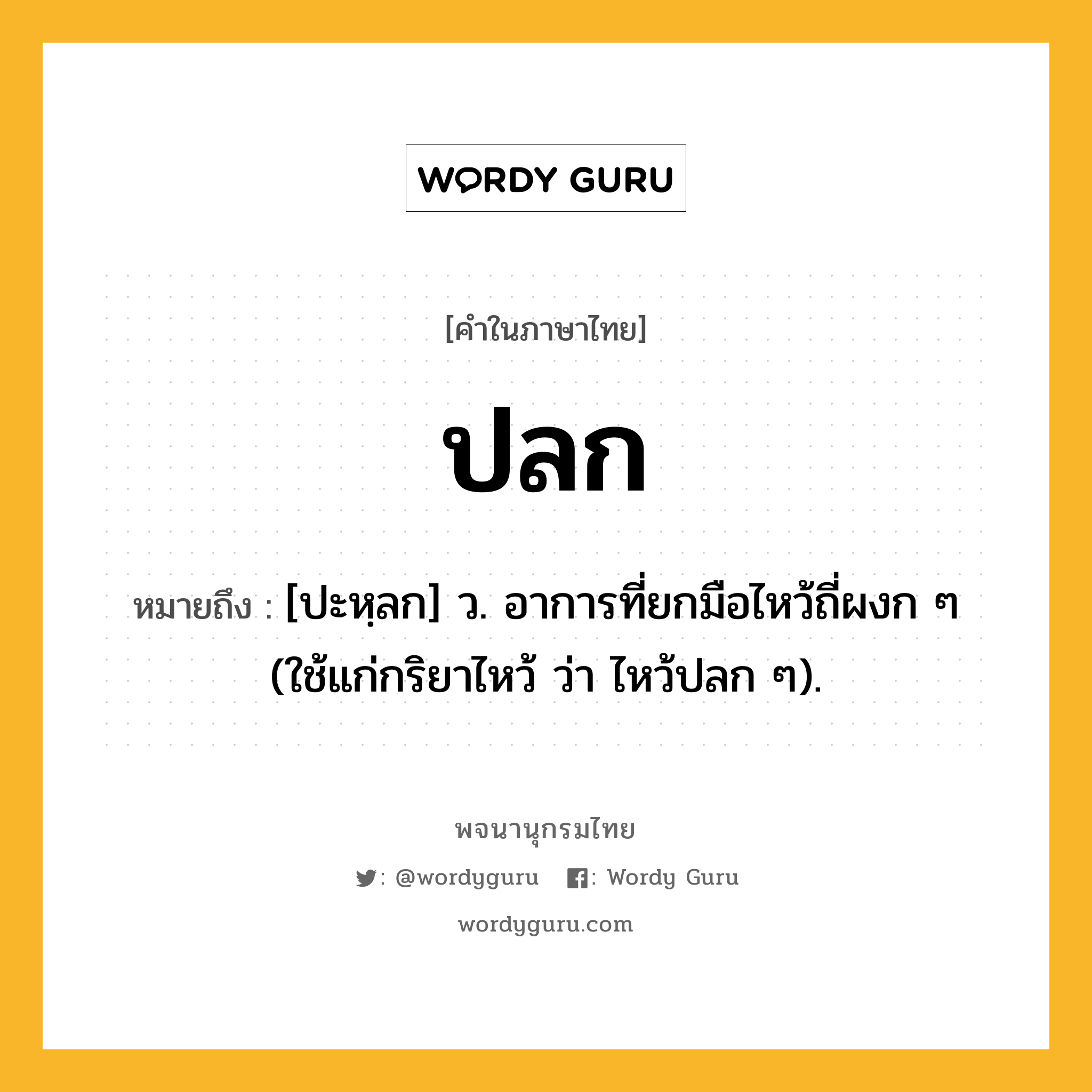 ปลก หมายถึงอะไร?, คำในภาษาไทย ปลก หมายถึง [ปะหฺลก] ว. อาการที่ยกมือไหว้ถี่ผงก ๆ (ใช้แก่กริยาไหว้ ว่า ไหว้ปลก ๆ).