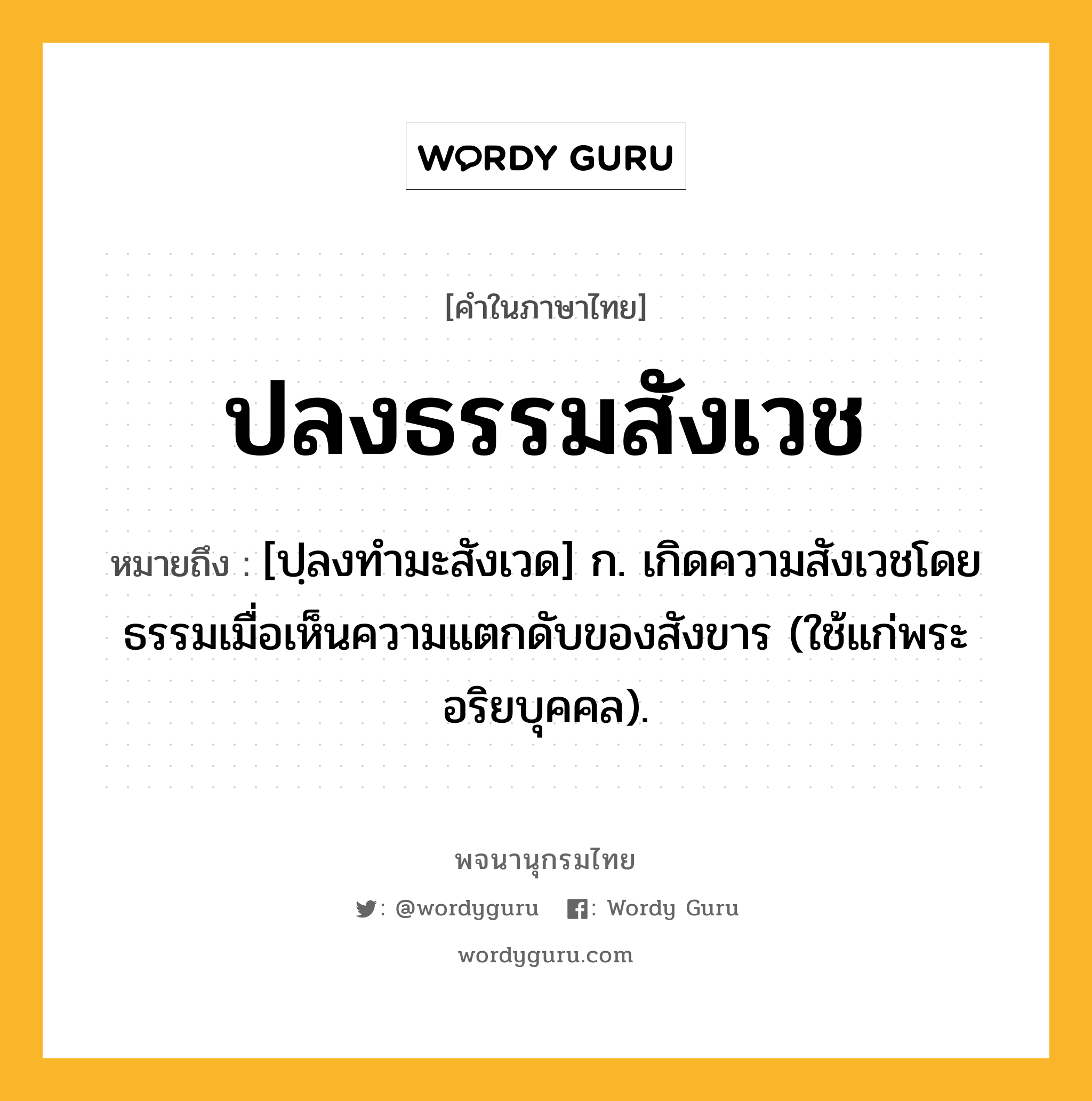 ปลงธรรมสังเวช หมายถึงอะไร?, คำในภาษาไทย ปลงธรรมสังเวช หมายถึง [ปฺลงทํามะสังเวด] ก. เกิดความสังเวชโดยธรรมเมื่อเห็นความแตกดับของสังขาร (ใช้แก่พระอริยบุคคล).