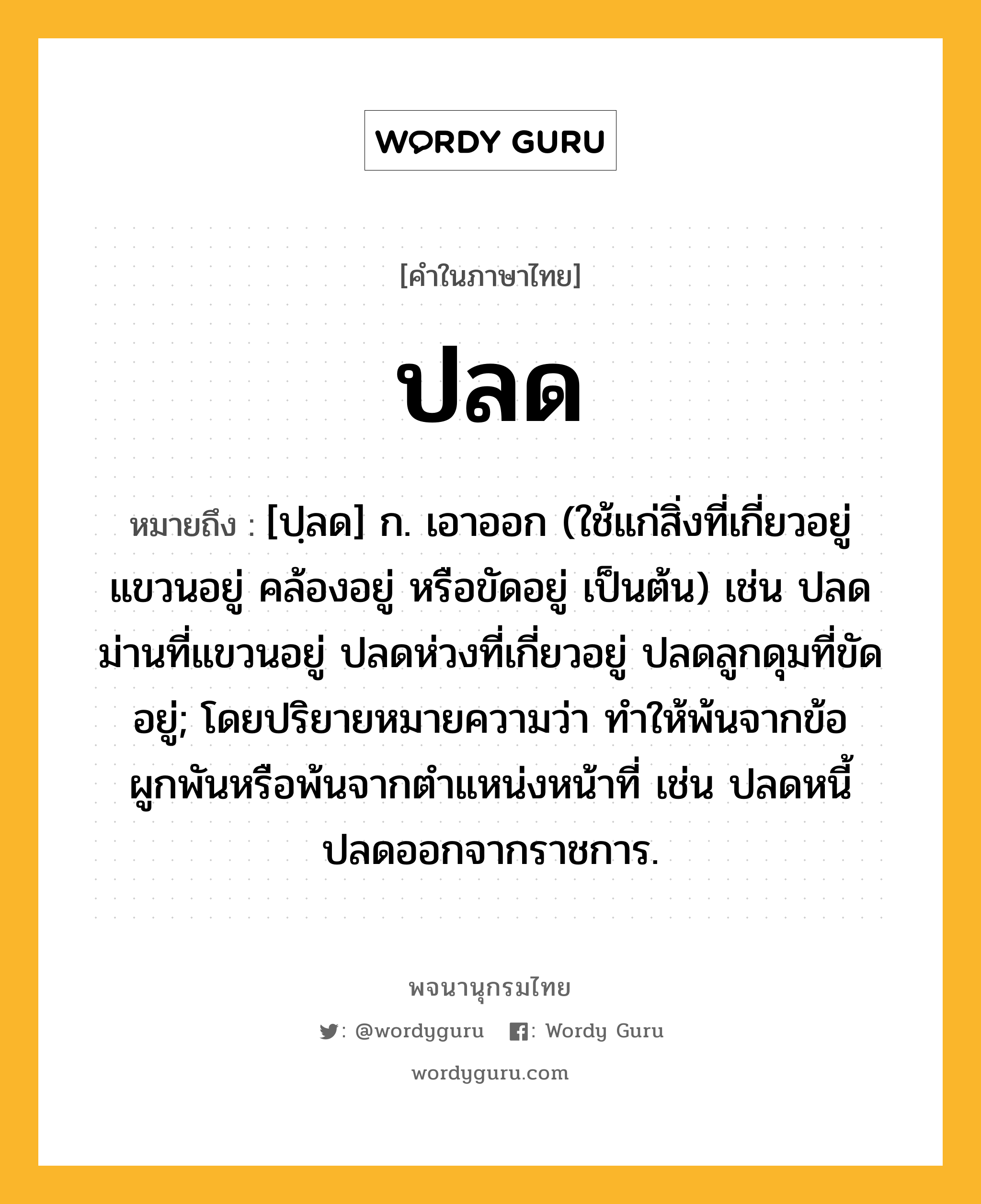 ปลด ความหมาย หมายถึงอะไร?, คำในภาษาไทย ปลด หมายถึง [ปฺลด] ก. เอาออก (ใช้แก่สิ่งที่เกี่ยวอยู่ แขวนอยู่ คล้องอยู่ หรือขัดอยู่ เป็นต้น) เช่น ปลดม่านที่แขวนอยู่ ปลดห่วงที่เกี่ยวอยู่ ปลดลูกดุมที่ขัดอยู่; โดยปริยายหมายความว่า ทําให้พ้นจากข้อผูกพันหรือพ้นจากตําแหน่งหน้าที่ เช่น ปลดหนี้ ปลดออกจากราชการ.