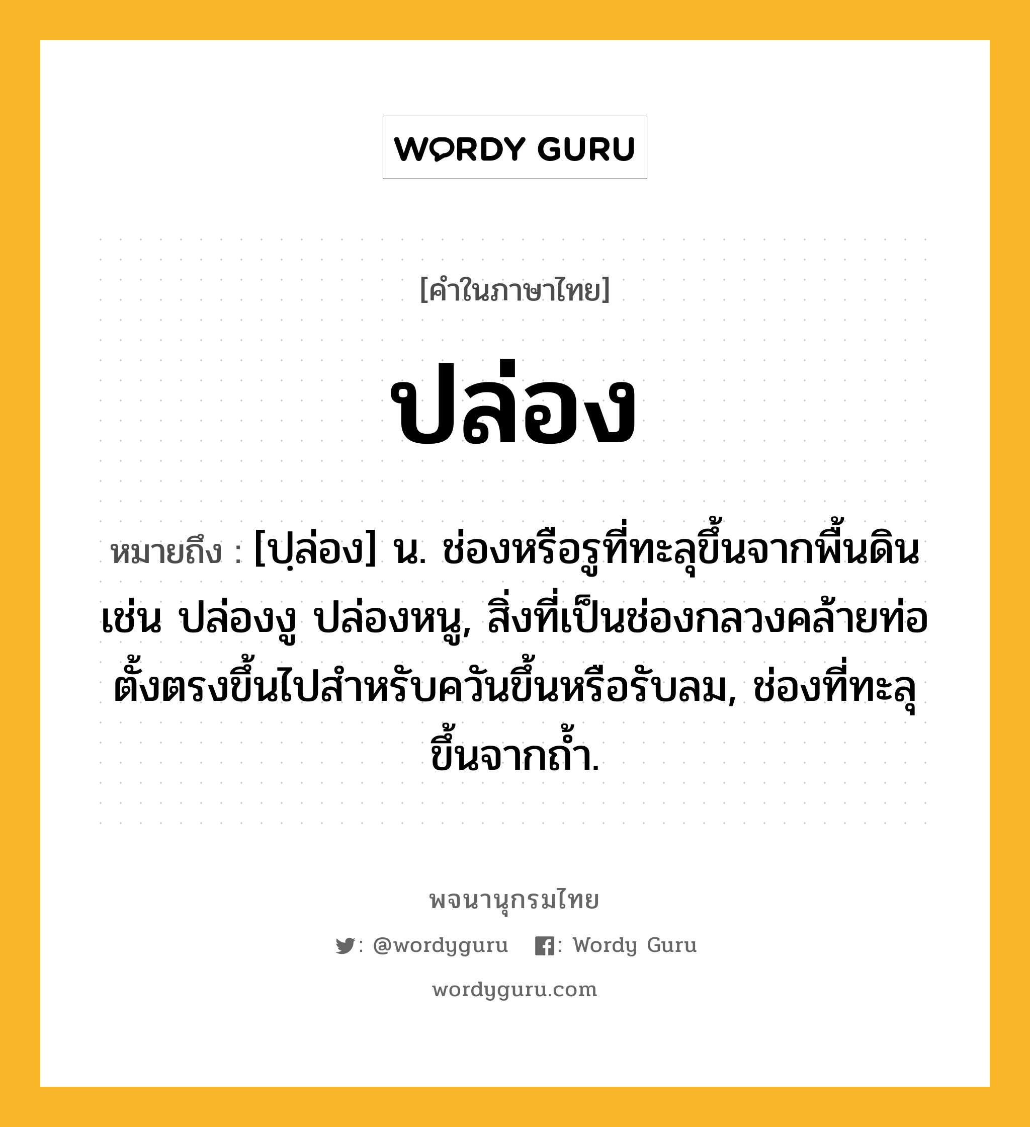 ปล่อง หมายถึงอะไร?, คำในภาษาไทย ปล่อง หมายถึง [ปฺล่อง] น. ช่องหรือรูที่ทะลุขึ้นจากพื้นดิน เช่น ปล่องงู ปล่องหนู, สิ่งที่เป็นช่องกลวงคล้ายท่อตั้งตรงขึ้นไปสําหรับควันขึ้นหรือรับลม, ช่องที่ทะลุขึ้นจากถํ้า.