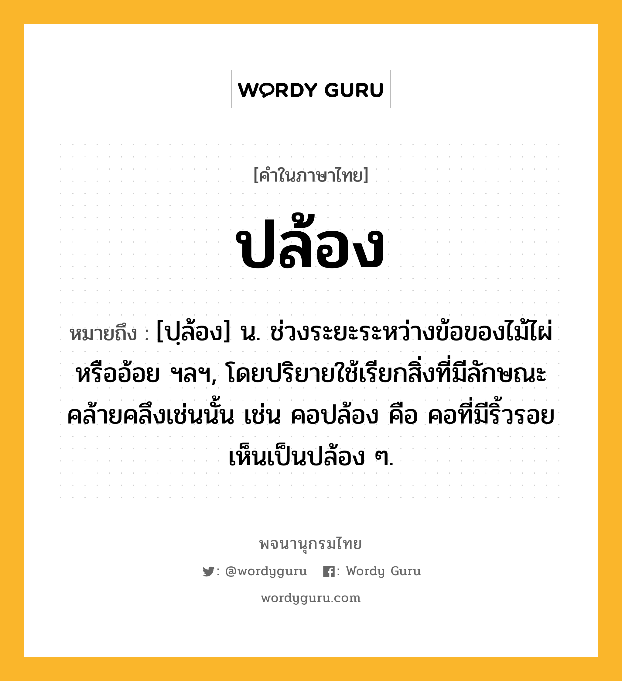 ปล้อง หมายถึงอะไร?, คำในภาษาไทย ปล้อง หมายถึง [ปฺล้อง] น. ช่วงระยะระหว่างข้อของไม้ไผ่หรืออ้อย ฯลฯ, โดยปริยายใช้เรียกสิ่งที่มีลักษณะคล้ายคลึงเช่นนั้น เช่น คอปล้อง คือ คอที่มีริ้วรอยเห็นเป็นปล้อง ๆ.