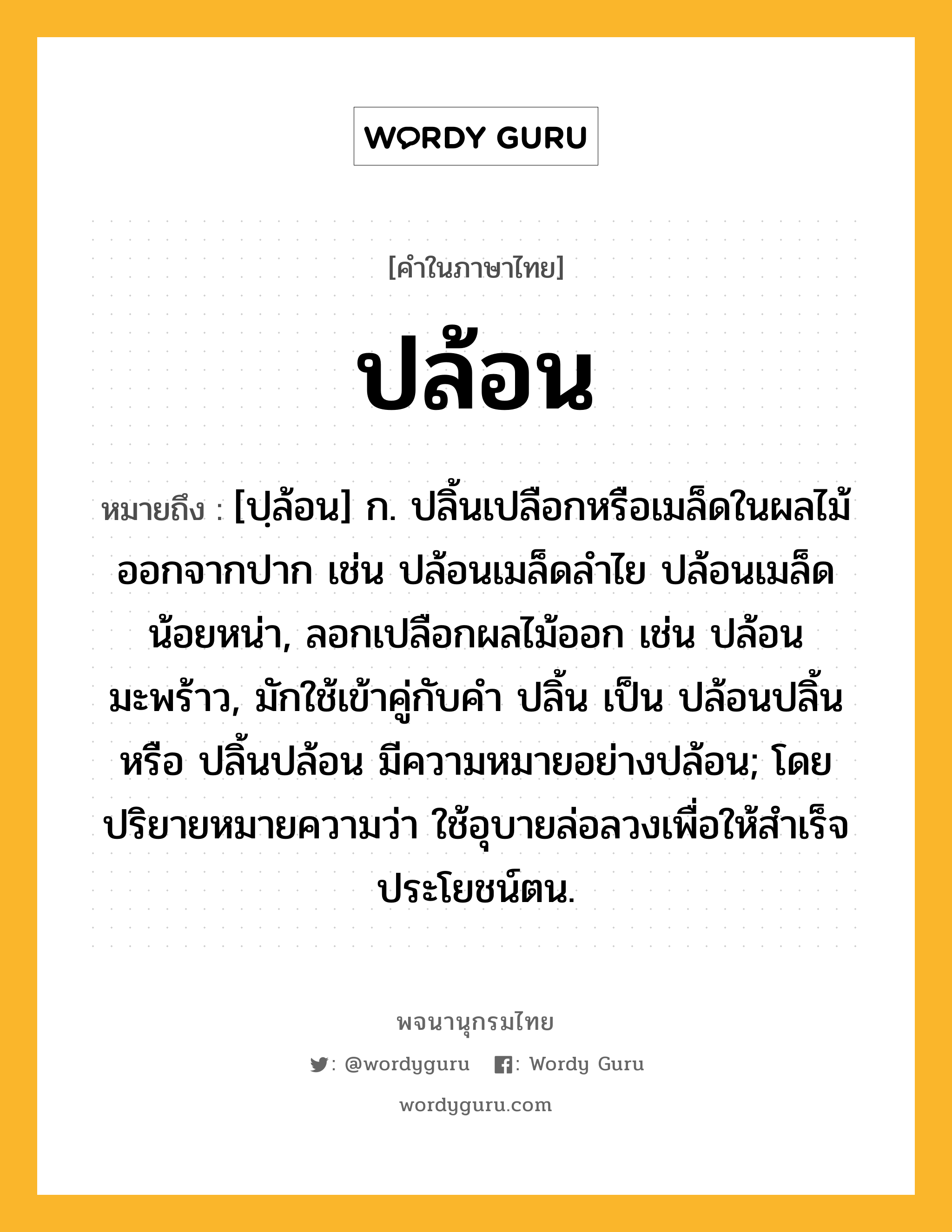 ปล้อน หมายถึงอะไร?, คำในภาษาไทย ปล้อน หมายถึง [ปฺล้อน] ก. ปลิ้นเปลือกหรือเมล็ดในผลไม้ออกจากปาก เช่น ปล้อนเมล็ดลําไย ปล้อนเมล็ดน้อยหน่า, ลอกเปลือกผลไม้ออก เช่น ปล้อนมะพร้าว, มักใช้เข้าคู่กับคำ ปลิ้น เป็น ปล้อนปลิ้น หรือ ปลิ้นปล้อน มีความหมายอย่างปล้อน; โดยปริยายหมายความว่า ใช้อุบายล่อลวงเพื่อให้สำเร็จประโยชน์ตน.