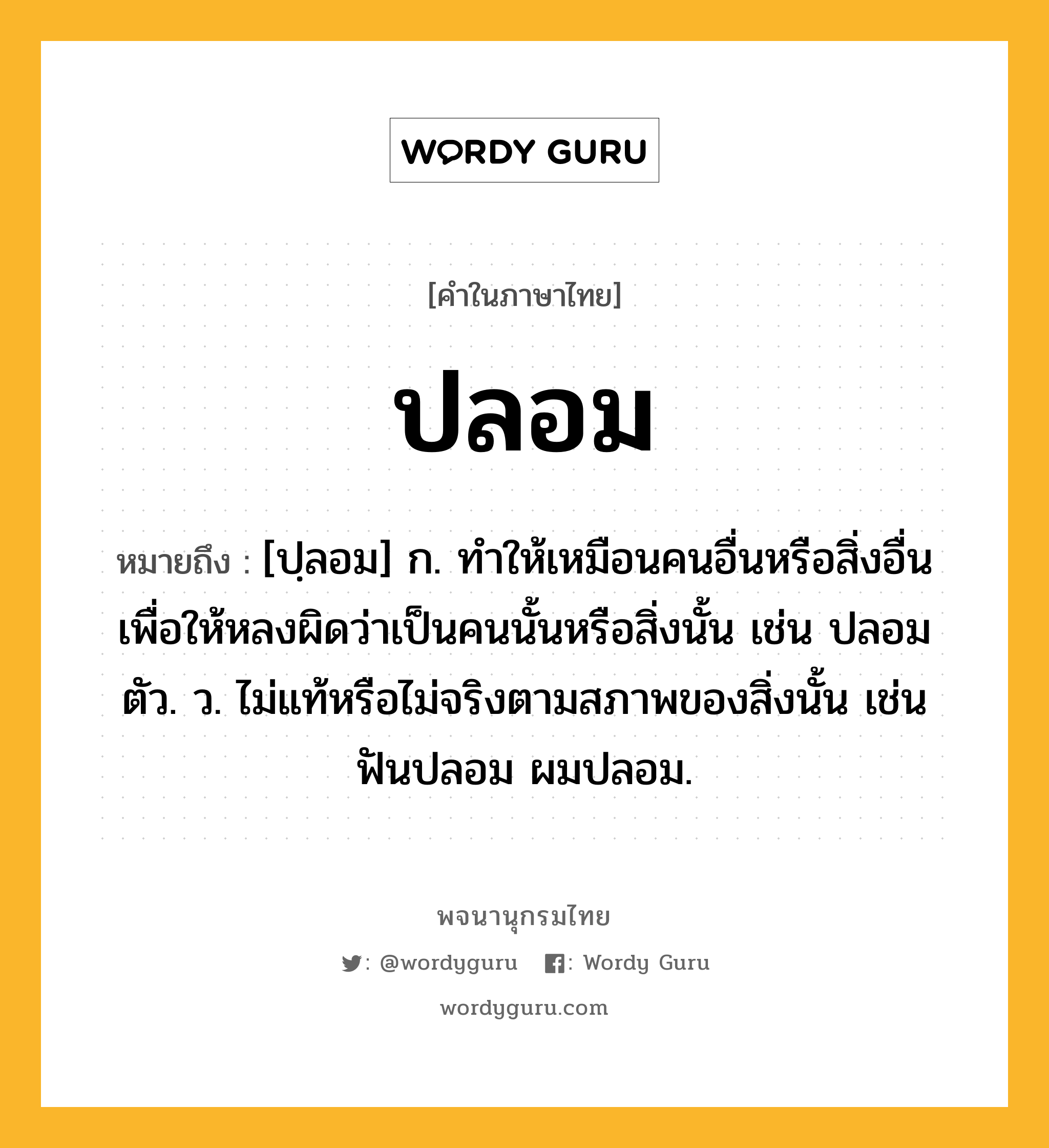 ปลอม หมายถึงอะไร?, คำในภาษาไทย ปลอม หมายถึง [ปฺลอม] ก. ทําให้เหมือนคนอื่นหรือสิ่งอื่น เพื่อให้หลงผิดว่าเป็นคนนั้นหรือสิ่งนั้น เช่น ปลอมตัว. ว. ไม่แท้หรือไม่จริงตามสภาพของสิ่งนั้น เช่น ฟันปลอม ผมปลอม.