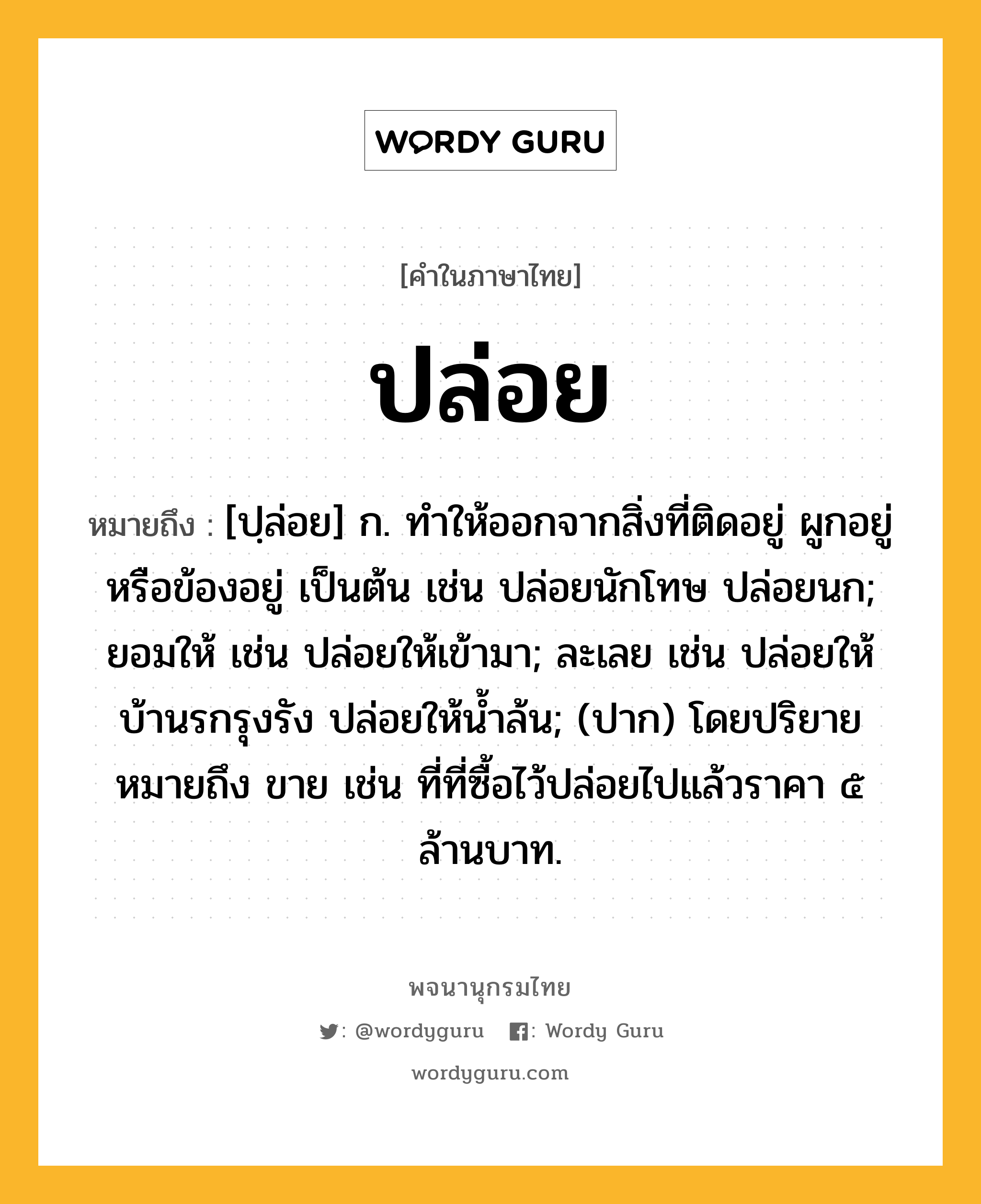 ปล่อย หมายถึงอะไร?, คำในภาษาไทย ปล่อย หมายถึง [ปฺล่อย] ก. ทําให้ออกจากสิ่งที่ติดอยู่ ผูกอยู่ หรือข้องอยู่ เป็นต้น เช่น ปล่อยนักโทษ ปล่อยนก; ยอมให้ เช่น ปล่อยให้เข้ามา; ละเลย เช่น ปล่อยให้บ้านรกรุงรัง ปล่อยให้นํ้าล้น; (ปาก) โดยปริยายหมายถึง ขาย เช่น ที่ที่ซื้อไว้ปล่อยไปแล้วราคา ๕ ล้านบาท.