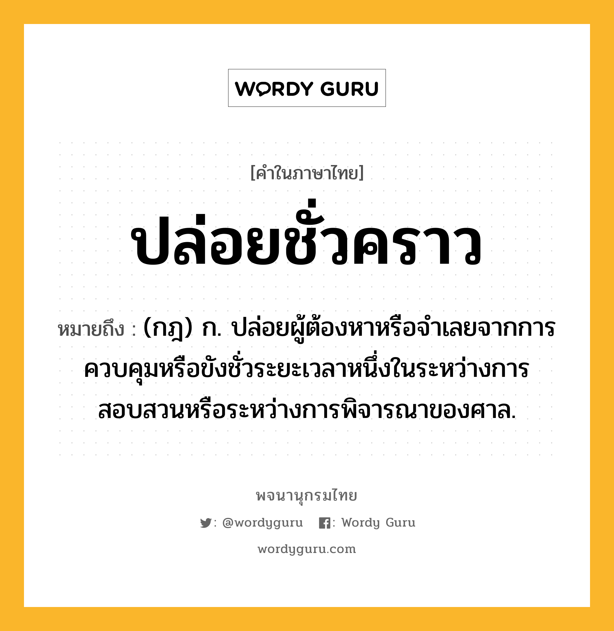 ปล่อยชั่วคราว หมายถึงอะไร?, คำในภาษาไทย ปล่อยชั่วคราว หมายถึง (กฎ) ก. ปล่อยผู้ต้องหาหรือจำเลยจากการควบคุมหรือขังชั่วระยะเวลาหนึ่งในระหว่างการสอบสวนหรือระหว่างการพิจารณาของศาล.