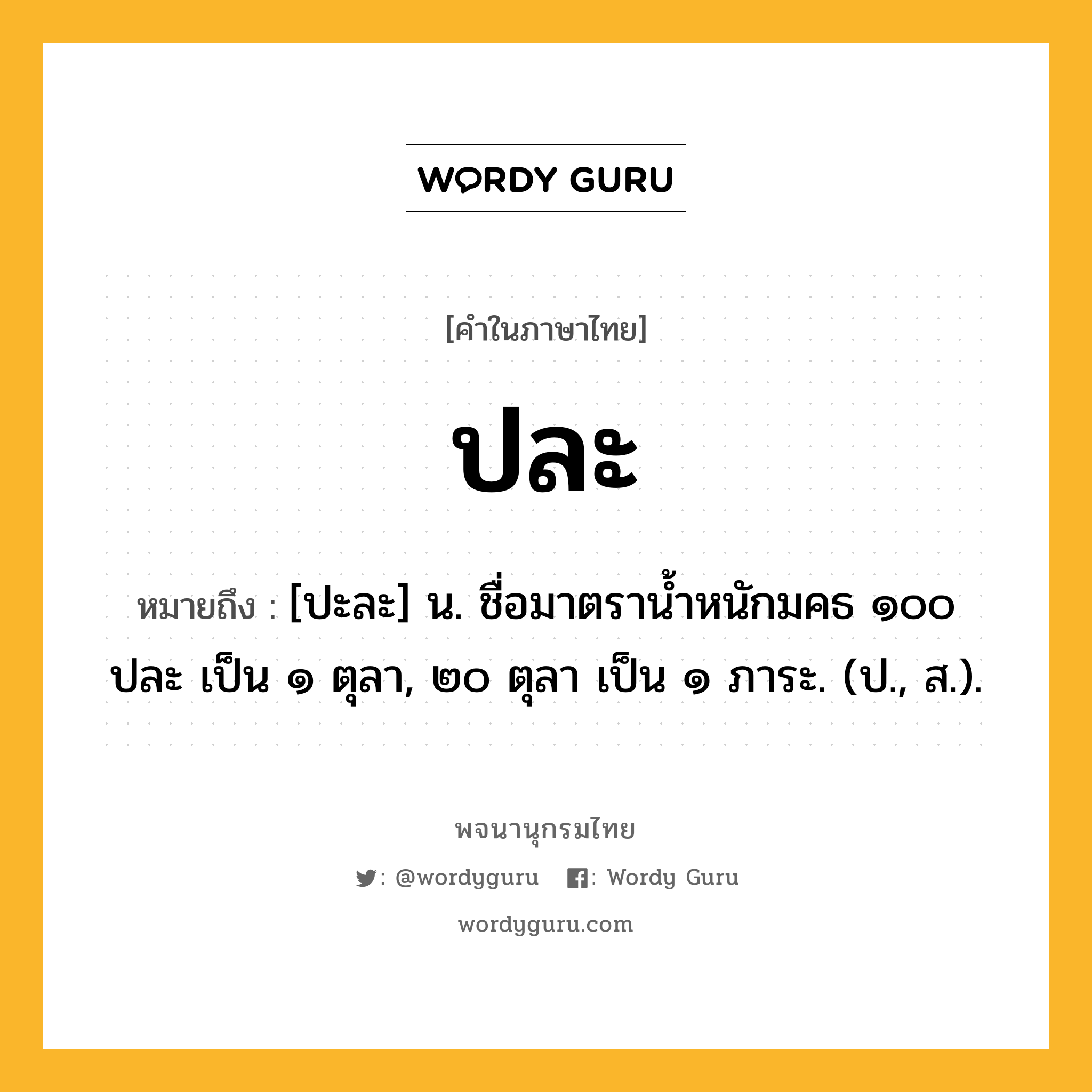 ปละ หมายถึงอะไร?, คำในภาษาไทย ปละ หมายถึง [ปะละ] น. ชื่อมาตรานํ้าหนักมคธ ๑๐๐ ปละ เป็น ๑ ตุลา, ๒๐ ตุลา เป็น ๑ ภาระ. (ป., ส.).