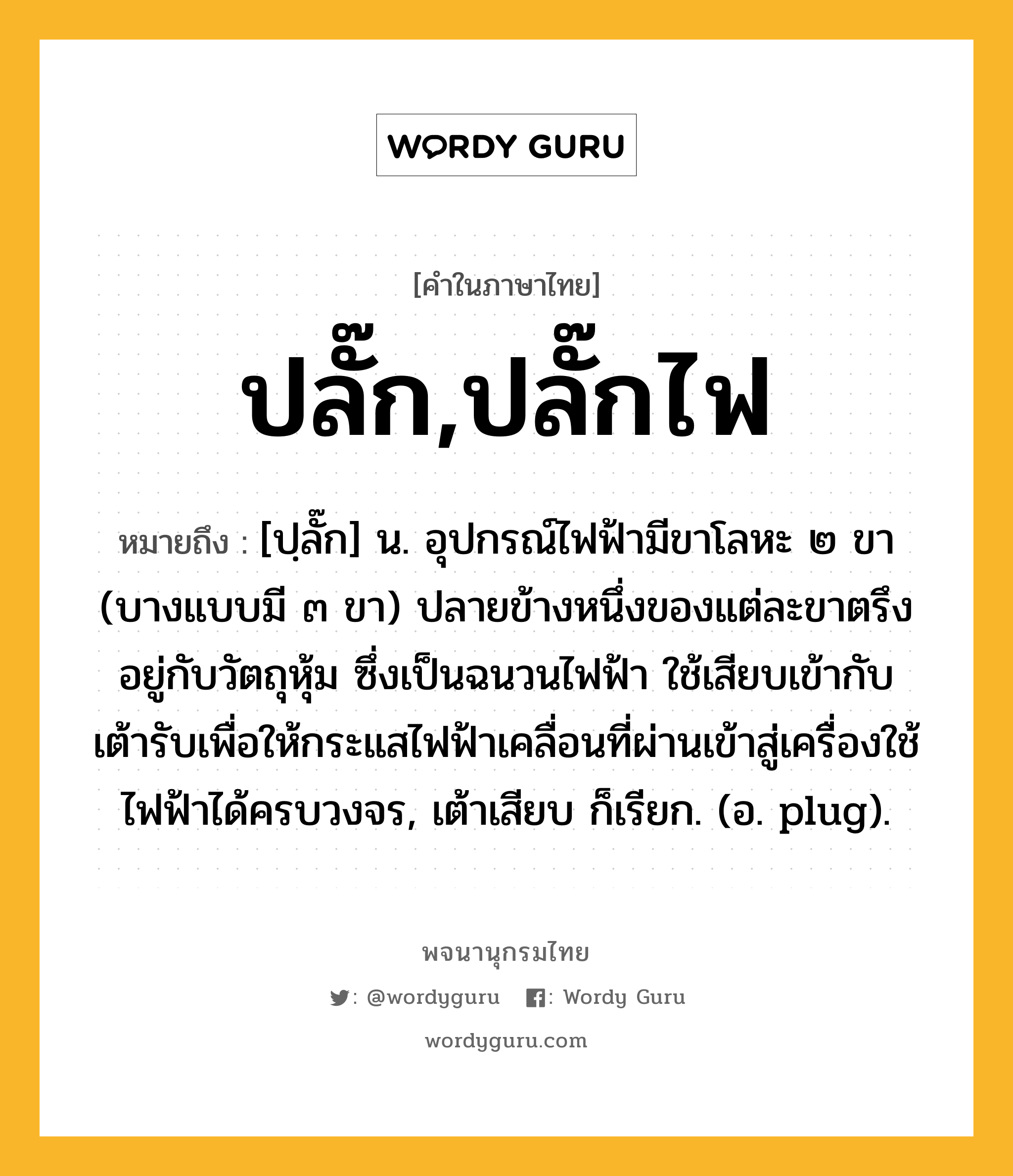 ปลั๊ก,ปลั๊กไฟ หมายถึงอะไร?, คำในภาษาไทย ปลั๊ก,ปลั๊กไฟ หมายถึง [ปฺลั๊ก] น. อุปกรณ์ไฟฟ้ามีขาโลหะ ๒ ขา (บางแบบมี ๓ ขา) ปลายข้างหนึ่งของแต่ละขาตรึงอยู่กับวัตถุหุ้ม ซึ่งเป็นฉนวนไฟฟ้า ใช้เสียบเข้ากับเต้ารับเพื่อให้กระแสไฟฟ้าเคลื่อนที่ผ่านเข้าสู่เครื่องใช้ไฟฟ้าได้ครบวงจร, เต้าเสียบ ก็เรียก. (อ. plug).