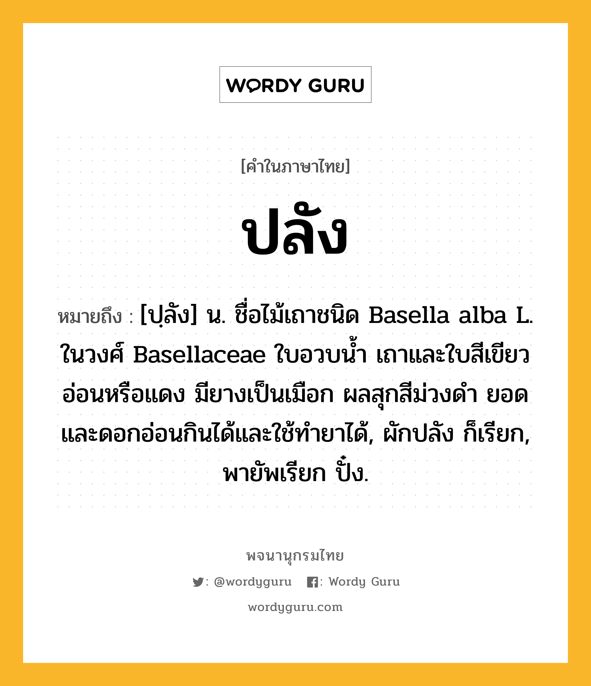 ปลัง หมายถึงอะไร?, คำในภาษาไทย ปลัง หมายถึง [ปฺลัง] น. ชื่อไม้เถาชนิด Basella alba L. ในวงศ์ Basellaceae ใบอวบนํ้า เถาและใบสีเขียวอ่อนหรือแดง มียางเป็นเมือก ผลสุกสีม่วงดํา ยอดและดอกอ่อนกินได้และใช้ทํายาได้, ผักปลัง ก็เรียก, พายัพเรียก ปั๋ง.