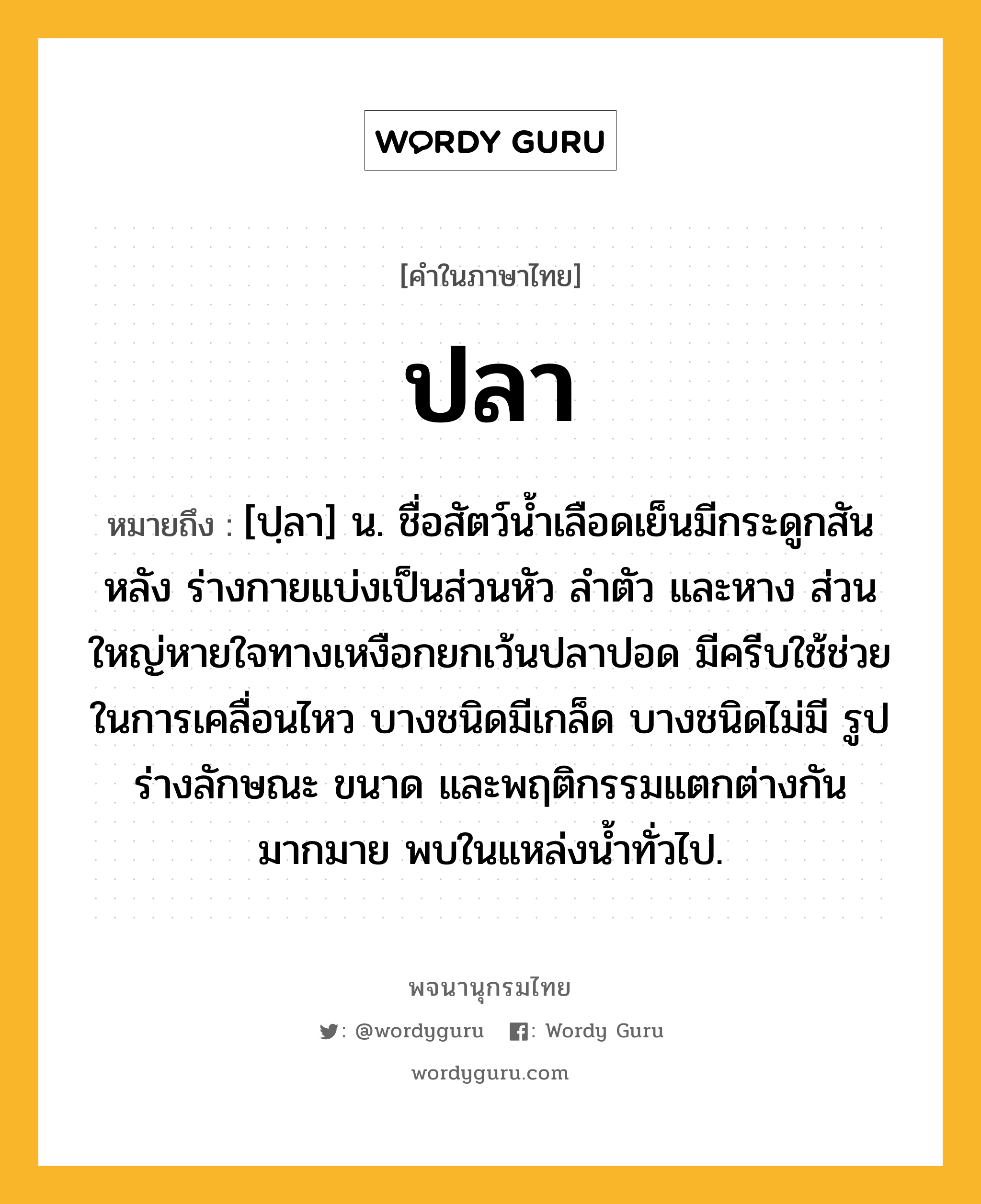 ปลา หมายถึงอะไร?, คำในภาษาไทย ปลา หมายถึง [ปฺลา] น. ชื่อสัตว์น้ำเลือดเย็นมีกระดูกสันหลัง ร่างกายแบ่งเป็นส่วนหัว ลําตัว และหาง ส่วนใหญ่หายใจทางเหงือกยกเว้นปลาปอด มีครีบใช้ช่วยในการเคลื่อนไหว บางชนิดมีเกล็ด บางชนิดไม่มี รูปร่างลักษณะ ขนาด และพฤติกรรมแตกต่างกันมากมาย พบในแหล่งนํ้าทั่วไป.