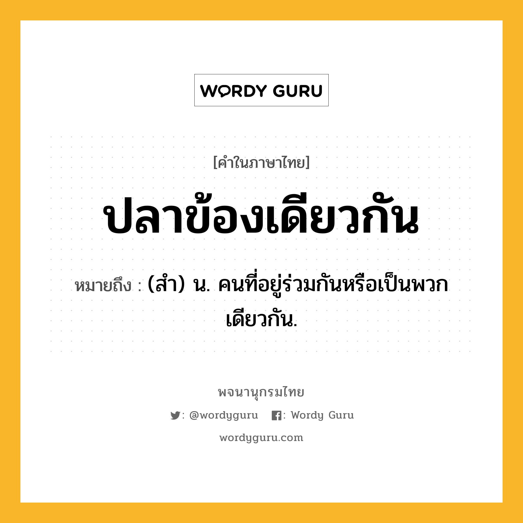 ปลาข้องเดียวกัน หมายถึงอะไร?, คำในภาษาไทย ปลาข้องเดียวกัน หมายถึง (สํา) น. คนที่อยู่ร่วมกันหรือเป็นพวกเดียวกัน.